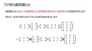 ⾏列の連続積とは
連続積においては、「計算順序によらず結果は変わらない(結合則)」の性質が存在します.
例えば、先ほどの例では以下のような結合則が成⽴します.
1 2 3
3 2 1
1 3
2 2
3 1
1 2
3 4
1 2 3 4
5 6 7 8
1 4 1
2 3 2
3 2 3
4 1 4
=
1 2 3
3 2 1
((
1 3
2 2
3 1
1 2
3 4
)
1 2 3 4
5 6 7 8
)
1 4 1
2 3 2
3 2 3
4 1 4
 