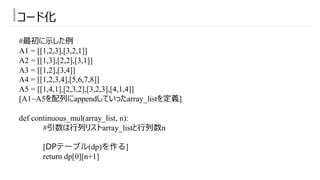 #最初に⽰した例
A1 = [[1,2,3],[3,2,1]]
A2 = [[1,3],[2,2],[3,1]]
A3 = [[1,2],[3,4]]
A4 = [[1,2,3,4],[5,6,7,8]]
A5 = [[1,4,1],[2,3,2],[3,2,3],[4,1,4]]
[A1~A5を配列にappendしていったarray_listを定義]
def continuous_mul(array_list, n):
#引数は⾏列リストarray_listと⾏列数n
[DPテーブル(dp)を作る]
return dp[0][n+1]
コード化
 
