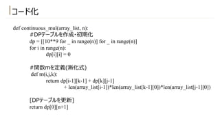 def continuous_mul(array_list, n):
#DPテーブルを作成・初期化
dp = [[10**9 for _ in range(n)] for _ in range(n)]
for i in range(n):
dp[i][i] = 0
#関数mを定義(漸化式)
def m(i,j,k):
return dp[i-1][k-1] + dp[k][j-1]
+ len(array_list[i-1])*len(array_list[k-1][0])*len(array_list[j-1][0])
[DPテーブルを更新]
return dp[0][n+1]
コード化
 