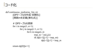 def continuous_mul(array_list, n):
[DPテーブルを作成・初期化]
[関数mを定義(漸化式)]
# DPテーブルを更新
for i in range(1, n+1):
for j in range(i+1, n+1):
for k in range(i, j):
tmp_m = m(i,j,k)
if( dp[i-1][j-1] > tmp_m):
dp[i-1][j-1] = tmp_m
return dp[0][n+1]
コード化
 