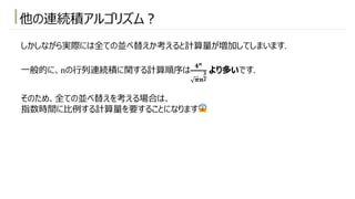 他の連続積アルゴリズム︖
しかしながら実際には全ての並べ替えか考えると計算量が増加してしまいます.
⼀般的に、nの⾏列連続積に関する計算順序は
𝟒𝒏
𝝅𝒏
𝟑
𝟐
より多いです.
そのため、全ての並べ替えを考える場合は、
指数時間に⽐例する計算量を要することになります😱
 