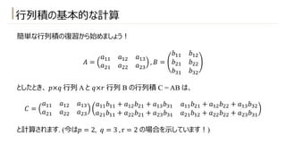 ⾏列積の基本的な計算
簡単な⾏列積の復習から始めましょう︕
𝐴 =
𝑎!! 𝑎!" 𝑎!#
𝑎"! 𝑎"" 𝑎"#
, 𝐵 =
𝑏!! 𝑏!"
𝑏"! 𝑏""
𝑏#! 𝑏#"
としたとき、 𝑝×𝑞 ⾏列 A と 𝑞×𝑟 ⾏列 B の⾏列積 C = AB は、
𝐶 =
𝑎!! 𝑎!" 𝑎!#
𝑎"! 𝑎"" 𝑎"#
𝑎!!𝑏!! + 𝑎!"𝑏"! + 𝑎!#𝑏#! 𝑎!!𝑏"! + 𝑎!"𝑏"" + 𝑎!#𝑏#"
𝑎"!𝑏!! + 𝑎""𝑏"! + 𝑎"#𝑏#! 𝑎"!𝑏!" + 𝑎""𝑏"" + 𝑎"#𝑏#!
と計算されます. (今は𝑝 = 2, 𝑞 = 3 , r = 2 の場合を⽰しています︕)
 