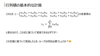 ⾏列積の基本的な計算
このとき、C =
𝑎!!𝑏!! + 𝑎!"𝑏"! + 𝑎!#𝑏#! 𝑎!!𝑏"! + 𝑎!"𝑏"" + 𝑎!#𝑏#"
𝑎"!𝑏!! + 𝑎""𝑏"! + 𝑎"#𝑏#! 𝑎"!𝑏!" + 𝑎""𝑏"" + 𝑎"#𝑏#!
の各要素は
𝑐$% = 1
&'!
(
𝑎$&𝑏&%
と表せるので、この式に基づいて実装できるはずです !
この定義に基づいて実装したとき、ループは何回必要でしょうか︖😊
 