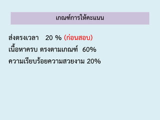 เกณฑ์การให้คะแนน
ส่งตรงเวลา 20 % (ก่อนสอบ)
เนื้อหาครบ ตรงตามเกณฑ์ 60%
ความเรียบร้อยความสวยงาม 20%
 