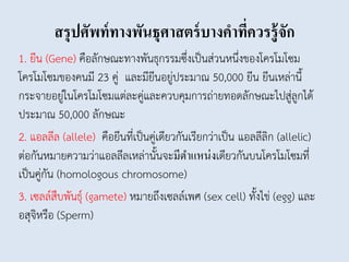 สรุปศัพท์ทางพันธุศาสตร์บางคาที่ควรรู้จัก
1. ยีน (Gene) คือลักษณะทางพันธุกรรมซึ่งเป็นส่วนหนึ่งของโครโมโซม
โครโมโซมของคนมี 23 คู่ และมียีนอยู่ประมาณ 50,000 ยีน ยีนเหล่านี้
กระจายอยู่ในโครโมโซมแต่ละคู่และควบคุมการถ่ายทอดลักษณะไปสู่ลูกได้
ประมาณ 50,000 ลักษณะ
2. แอลลีล (allele) คือยีนที่เป็นคู่เดียวกันเรียกว่าเป็น แอลลีลิก (allelic)
ต่อกันหมายความว่าแอลลีลเหล่านั้นจะมีตำแหน่งเดียวกันบนโครโมโซมที่
เป็นคู่กัน (homologous chromosome)
3. เซลล์สืบพันธุ์ (gamete) หมายถึงเซลล์เพศ (sex cell) ทั้งไข่ (egg) และ
อสุจิหรือ (Sperm)
 
