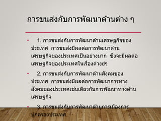 การขนส่งกับการพัฒนาด ้านต่าง ๆ
• 1. การขนส่งกับการพัฒนาด ้านเศรษฐกิจของ
ประเทศ การขนส่งมีผลต่อการพัฒนาด ้าน
เศรษฐกิจของประเทศเป็นอย่างมาก ซึ่งจะมีผลต่อ
เศรษฐกิจของประเทศในเรื่องต่าง ๆ
• 2. การขนส่งกับการพัฒนาด ้านสังคมของ
ประเทศ การขนส่งมีผลต่อการพัฒนาการทาง
สังคมของประเทศเช่นเดียวกับการพัฒนาทางด ้าน
เศรษฐกิจ
• 3. การขนส่งกับการพัฒนาด ้านการเมืองการ
ปกครองประเทศ
 