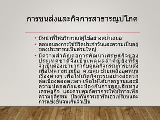 การขนส่งและกิจการสาธารณูปโภค
• มีหน้าที่ให ้บริการแก่ผู้ใช ้อย่างสม่าเสมอ
• ตอบสนองการใช ้ชีวิตประจาวันและความเป็นอยู่
ของประชาชนเป็นส่วนใหญ่
• มีความสาคัญต่อการพัฒนาเศรษฐกิจของ
ประเทศชาติจึงเป็ นเหตุผลสาคัญยิ่งที่รัฐ
จาเป็ นต ้องเข ้ามากากับดูแลกิจกรรมการขนส่ง
เพื่อให ้ความร่วมมือ ควบคุม ช่วยเหลืออุดหนุน
เรื่องต่างๆ เพื่อให ้เกิดกิจกรรมอย่างสะดวก
ต่อเนื่องตลอดเวลา เพื่อให ้ได ้มาตรฐานและมี
ความปลอดภัยและป้ องกันการสูญเสียทาง
เศรษฐกิจ และควบคุมอัตราการให ้บริการเพื่อ
ความยุติธรรม ป้องกันการเอารัดเอาเปรียบและ
การแข่งขันจนเกินจาเป็น
 