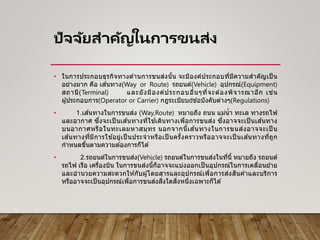 ปัจจัยสาคัญในการขนส่ง
• ในการประกอบธุรกิจทางด ้านการขนส่งนั้น จะมีองค์ประกอบที่มีความสาคัญเป็ น
อย่างมาก คือ เส ้นทาง(Way or Route) รถยนต์(Vehicle) อุปกรณ์(Equipment)
สถานี(Terminal) และยังมีองค์ประกอบอื่นๆที่จะต ้องพิจารณาอีก เช่น
ผู ้ประกอบการ(Operator or Carrier) กฎระเบียบ ข ้อบังคับต่างๆ(Regulations)
• 1.เส ้นทางในการขนส่ง (Way,Route) หมายถึง ถนน แม่น้า ทะเล ทางรถไฟ
และอากาศ ซึ่งจะเป็ นเส ้นทางที่ใช ้เดินทางเพื่อการขนส่ง ซึ่งอาจจะเป็ นเส ้นทาง
บนอากาศหรือในทะเลมหาสมุทร นอกจากนี้เส ้นทางในการขนส่งอาจจะเป็ น
เส ้นทางที่มีการใช ้อยู่เป็ นประจาหรือเป็ นครั้งคราวหรืออาจจะเป็ นเส ้นทางที่ถูก
กาหนดขึ้นตามความต ้องการก็ได ้
• 2.รถยนต์ในการขนส่ง(Vehicle) รถยนต์ในการขนส่งในที่นี้ หมายถึง รถยนต์
รถไฟ เรือ เครื่องบิน ในการขนส่งนี้ก็อาจจะแบ่งออกเป็ นอุปกรณ์ในการเคลื่อนย ้าย
และอานวยความสะดวกให ้กับผู ้โดยสารและอุปกรณ์เพื่อการส่งสินค ้าและบริการ
หรืออาจจะเป็นอุปกรณ์เพื่อการขนส่งสิ่งใดสิ่งหนึ่งเฉพาะก็ได ้
 