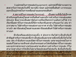 • 3.อุปกรณ์ในการขนส่ง(Equipment) อุปกรณ์ที่ใช ้อานวยความ
สะดวกในการขนส่งในที่นี้ หมายถึง รถยก อุปกรณ์ขึ้นสินค ้า อาจจะแบ่ง
ออกเป็นอุปกรณ์ในการเคลื่อนย ้ายและยกขนสินค ้า
• 4.สถานนีในการขนส่ง(Terminal) เป็ นสถานที่ซึ่งใช ้เป็ นจุด
สาหรับหยุดรับส่งผู้โดยสารหรือสินค ้าและบริการสาหรับการขนส่งแต่ละ
ประเภท ซึ่งอาจจะเป็ นสถานีต ้นทางหรือหรือระหว่่างเส ้นทางก็ได ้ การ
เรียกชื่อสถานีในการขนส่งนี้ก็มีการเรียกที่แตกต่างกันออกไป เช่น ท่า
อากาศยาน ใช ้สาหรับการขนส่งทางอากาศ ท่าเรือ ใช ้สาหรับการขนส่ง
ทางน้า สถานีขนส่งผู้โดยสารและสถานีขนส่งสินค ้าใช ้สาหรับการขนส่ง
ทางบก
• ปัจจัยหรือองค์ประกอบทั้ง 4 ประการ ถือได ้ว่าเป็ นปัจจัยที่
สาคัญสาหรับการขนส่งซึ่งจาเป็ นต ้องมีและจะขาดสิ่งหนึ่งสิ่งใดไม่ได ้
เลย เช่น ถ ้ามีเส ้นทางและมีสถานีในการขนส่ง แต่ขาดอุปกรณ์ในการ
ขนส่งก็ไม่สามารถที่จะดาเนินกิจกรรมต่างๆได ้หรือมีสถานีในการขนส่ง
และอุปกรณ์ทุกอย่างพร ้อมแต่ขาดเส ้นทางสาหรับการขนส่ง ก็ไม่
สามารถดาเนินการให ้เป็นไปตามวัตถุประสงค์ได ้เช่นกัน ดังนั้นปัจจัยทั้ง
4 อย่างนี้ คือ เส ้นทาง รถยนต์ อุปกรณ์และสถานีในการขนส่ง จึงเป็นสิ่ง
ที่ถือได ้ว่าจาเป็ นและเป็ นปัจจัยที่สาคัญสาหรับการขนส่งซึ่งจะขาด
 