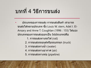 บทที่ 4 วิธีการขนส่ง
• ประเภทของการขนส่ง การขนส่งสินค ้า สามารถ
ขนส่งได ้หลายประเภท ซึ่ง Louis W. stern, Adel I. El-
Ansary and Anne T. Coughlan (1996 : 155) ได ้แบ่ง
ประเภทของการขนส่งออกเป็น 5 ประเภท คือ
1. การขนส่งทางรถไฟ (rail)
2. การขนส่งรถยนต์หรือรถบรรทุก (truck)
3. การขนส่งทางน้า (water)
4. การขนส่งทางอากาศ (air)
5. การขนส่งทางท่อ (pipeline)
 