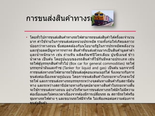 การขนส่งสินค ้าทางรถไฟ
• โดยทั่วไปการขนส่งสินค ้าทางรถไฟสามารถขนส่งสินค ้าได ้ครั้งละจานวน
มาก ค่าใช ้จ่ายในการขนส่งต่อหน่วยประหยัด รวมทั้งก่อให ้เกิดมลภาวะ
น้อยกว่าทางถนน ซึ่งสอดคล ้องกับนโยบายรัฐในการประหยัดพลังงาน
และช่วยลดปัญหาการจราจร สินค ้าที่ขนส่งส่วนมากเป็ นสินค ้ามูลค่าต่า
และน้าหนักมาก เช่น ถ่านหิน ผลิตภัณฑ์ปิโตรเลียม ปูนซีเมนต์ ข ้าว
น้าตาล เป็ นต ้น โดยรูปแบบของรถสินค ้าที่ใช ้กันมีหลายประเภท เช่น
รถไฟตู้บรรทุกสินค ้าทั่วไป (Box car for general commodities) รถไฟ
บรรทุกน้ามันและก๊าซ (Tanker for liquid and gas) เป็นต ้น นอกจากนี้
การขนส่งทางรถไฟสามารถใช ้ขนส่งตู้คอนเทนเนอร์ได ้จึงเหมาะกับการ
ขนส่งต่อเนื่องหลายรูปแบบ โดยการขนส่งสินค ้าในระยะทางไกลจะใช ้
รถไฟ และการขนส่งทางรถบรรทุกระหว่างจุดต ้นทางสินค ้ากับสถานีต ้น
ทาง และระหว่างสถานีปลายทางกับจุดปลายทางสินค ้าในระยะทางสั้น
จะใช ้การขนส่งทางถนน อย่างไรก็ตามการขนส่งทางรถไฟมักไม่มีความ
ต่อเนื่องและไม่ตรงเวลาเนื่องจากต ้องมีการเปลี่ยนรถ ณ สถานีรถไฟหรือ
ชุมทางรถไฟต่าง ๆ และขบวนรถไฟมีจากัด ไม่เพียงพอต่อความต ้องการ
ขนส่งสินค ้า
 
