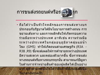การขนส่งรถยนต์หรือรถบรรทุก
• ถือได ้ว่าเป็ นหัวใจหลักของการขนส่งทางบก
ประกอบกับรัฐบาลได ้มีนโยบายการสร ้างถนน การ
ขยายเส ้นทาง และการผลักดันให ้เกิดกรอบความ
ร่วมมือระหว่างประเทศ อาทิเช่น ความร่วมมือ
ระหว่างประเทศในกลุ่มอนุภูมิภาคลุ่มแม่น้ า
โขง (GMS) ทาให ้เกิดถนนสายเศรษฐกิจ (R3A -
R3B ,R9) ซึ่งจะส่งผลให ้การค ้าขายระหว่างประเทศ
มีความสะดวก และคล่องตัวมากขึ้น ซึ่งการขนส่ง
ทางรถยนต์หรือทางรถบรรทุกนั้น สามารถแก ้ปัญหา
ในด ้านการจาหน่ายสินค ้าของผู้ผลิตได ้เป็ นอย่าง
มาก ผู้ค ้าสามารถมั่นใจได ้ว่าสินค ้าที่สั่งจะส่งถึงมือ
ในเวลาอันรวดเร็ว
 