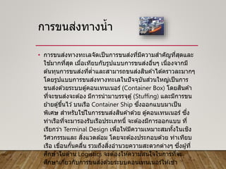 การขนส่งทางน้า
• การขนส่งทางทะเลจัดเป็นการขนส่งที่มีความสาคัญที่สุดและ
ใช ้มากที่สุด เมื่อเทียบกับรูปแบบการขนส่งอื่นๆ เนื่องจากมี
ต ้นทุนการขนส่งที่ต่าและสามารถขนส่งสินค ้าได ้คราวละมากๆ
โดยรูปแบบการขนส่งทางทะเลในปัจจุบันส่วนใหญ่เป็นการ
ขนส่งด ้วยระบบตู้คอนเทนเนอร์ (Container Box) โดยสินค ้า
ที่จะขนส่งจะต ้อง มีการนามาบรรจุตู้(Stuffing) และมีการขน
ย ้ายตู้ขึ้นไว ้บนเรือ Container Ship ซึ่งออกแบบมาเป็น
พิเศษ สาหรับใช ้ในการขนส่งสินค ้าด ้วย ตู้คอนเทนเนอร์ ซึ่ง
ท่าเรือที่จะมารองรับเรือประเภทนี้ จะต ้องมีการออกแบบ ที่
เรียกว่า Terminal Design เพื่อให ้มีความเหมาะสมทั้งในเชิง
วิศวกรรมและ สิ่งแวดล ้อม โดยจะต ้องประกอบด ้วย ท่าเทียบ
เรือ เขื่อนกั้นคลื่น รวมถึงสิ่งอานวยความสะดวกต่างๆ ซึ่งผู้ที่
ศึกษาในด ้าน Logistics จะต ้องให ้ความสนใจในการที่จะ
ศึกษาเกี่ยวกับการขนส่งด ้วยระบบคอนเทนเนอร์ให ้เข ้า
 