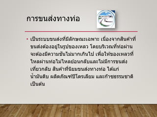การขนส่งทางท่อ
• เป็นระบบขนส่งที่มีลักษณะเฉพาะ เนื่องจากสินค ้าที่
ขนส่งต ้องอยู่ในรูปของเหลว โดยบริเวณที่ท่อผ่าน
จะต ้องมีความชันไม่มากเกินไป เพื่อให ้ของเหลวที่
ไหลผ่านท่อไม่ไหลย ้อนกลับและไม่มีการขนส่ง
เที่ยวกลับ สินค ้าที่นิยมขนส่งทางท่อ ได ้แก่
น้ามันดิบ ผลิตภัณฑ์ปิโตรเลียม และก๊าซธรรมชาติ
เป็นต ้น
 
