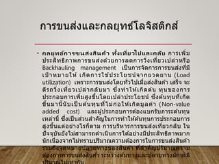การขนส่งและกลยุทธ์โลจิสติกส์
• กลยุทธ ์การขนส่งสินค้า ทั้งเที่ยวไปและกลับ การเพิ่ม
ประสิทธิภาพการขนส่งด ้วยการลดการวิ่งเที่ยวเปล่าหรือ
Backhauling management เป็ นการจัดการการขนส่งที่มี
เป้ าหมายให ้ เกิดการใช ้ประโยชน์จากยวดยาน (Load
utilization) เพราะการขนส่งโดยทั่วไปเมื่อส่งสินค ้า เสร็จ จะ
ตีรถวิ่งเที่ยวเปล่ากลับมา ซึ่งทาให ้เกิดต ้น ทุนของการ
ประกอบการเพิ่มสูงขึ้นโดยเปล่าประโยชน์ ซึ่งต ้นทุนที่เกิด
ขึ้นมานี้นับเป็ นต ้นทุนที่ไม่ก่อให ้เกิดมูลค่า (Non-value
added cost) และผู้ประกอบการต ้องแบกรับภาระต ้นทุน
เหล่านี้ ซึ่งเป็ นส่วนสาคัญในการทาให ้ต ้นทุนการประกอบการ
สูงขึ้นแต่อย่างไรก็ตาม การบริหารการขนส่งเที่ยวกลับ ใน
ปัจจุบันยังไม่สามารถดาเนินการได ้อย่างมีประสิทธิภาพมาก
นักเนื่องจากไม่ทราบปริมาณความต ้องการในการขนส่งสินค ้า
รวมถึงจุดหมายปลายทางของสินค ้า ที่สาคัญปริมาณความ
ต ้องการการขนส่งสินค ้า ระหว่างต ้นทางและปลายทางมักจะมี
 