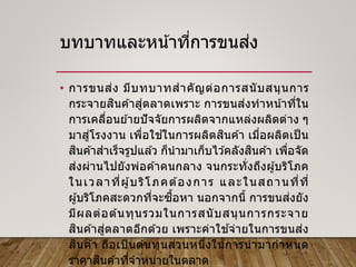 บทบาทและหน้าที่การขนส่ง
• การขนส่ง มีบทบาทสาคัญต่อการสนับสนุนการ
กระจายสินค ้าสู่ตลาดเพราะ การขนส่งทาหน้าที่ใน
การเคลื่อนย ้ายปัจจัยการผลิตจากแหล่งผลิตต่าง ๆ
มาสู่โรงงาน เพื่อใช ้ในการผลิตสินค ้า เมื่อผลิตเป็ น
สินค ้าสาเร็จรูปแล ้ว ก็นามาเก็บไว ้คลังสินค ้า เพื่อจัด
ส่งผ่านไปยังพ่อค ้าคนกลาง จนกระทั่งถึงผู้บริโภค
ในเวลาที่ผู้บริโภคต ้องการ และในสถานที่ที่
ผู้บริโภคสะดวกที่จะซื้อหา นอกจากนี้ การขนส่งยัง
มีผลต่อต ้นทุนรวมในการสนับสนุนการกระจาย
สินค ้าสู่ตลาดอีกด ้วย เพราะค่าใช ้จ่ายในการขนส่ง
สินค ้า ถือเป็ นต ้นทุนส่วนหนึ่งในการนามากาหนด
ราคาสินค ้าที่จาหน่ายในตลาด
 