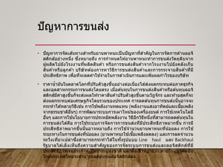 ปัญหาการขนส่ง
• ปัญหาการจัดเส ้นทางสาหรับยานพาหนะเป็นปัญหาที่สาคัญในการจัดการด ้านลอจิ
สติกส์อย่างหนึ่ง ซึ่งหมายถึง การกาหนดให ้ยานพาหนะทาการขนส่งวัตถุดิบจาก
ผู ้ผลิตไปยังโรงงานที่ผลิตสินค ้า หรือการขนส่งสินค ้าจากโรงงานไปยังคลังเก็บ
สินค ้าหรือลูกค ้า บริษัทต ้องการหาวิธีการขนส่งสินค ้าและการกระจายสินค ้าที่มี
ประสิทธิภาพ เพื่อที่จะลดค่าใช ้จ่ายในการดาเนินการและเพิ่มผลกาไรของบริษัท
• ราคาน้ามันในตลาดโลกที่ปรับตัวสูงขึ้นอย่างต่อเนื่องได ้ส่งผลกระทบต่อภาคธุรกิจ
และอุตสาหกรรมการขนส่งโดยตรง เมื่อต ้นทุนในการขนส่งสินค ้าหรือต ้นทุนลอจิ
สติกส์มีค่าสูงขึ้นก็จะส่งผลให ้ราคาสินค ้าปรับตัวสูงขึ้นตามวัฎจักร และท ้ายสุดก็จะ
ส่งผลกระทบต่อเศรษฐกิจโดยรวมของประเทศ การลดต ้นทุนการขนส่งนั้นอาจจะ
กระทาได ้หลายวิธีเช่น การใช ้พลังงานทดแทน (พลังงานแสงอาทิตย์และเชื้อเพลิง
จากธรรมชาติอื่นๆ) การพัฒนาระบบการเผาไหม ้ของเครื่องยนต์ การใช ้เทคโนโลยี
อื่นๆ และการใช ้นโยบายการประหยัดพลังงาน วิธีอีกวิธีหนึ่งที่สามารถลดต ้นทุนใน
การขนส่งได ้คือ การใช ้ระบบการจัดการการขนส่งที่มีประสิทธิภาพมากขึ้น การมี
ประสิทธิภาพมากขึ้นนั้นอาจหมายถึง การใช ้จานวนยานพาหนะที่น้อยลง การใช ้
ระยะทางในการขนส่งที่น้อยลง (ยานพาหนะใช ้เชื้อเพลิงลดลง) และการลดจานวน
รถวิ่งเที่ยวเปล่าซึ่งสามารถกระทาได ้ในทั้งรูปแบบ Line haul และ Backhaul
รัฐบาลได ้เล็งเห็นถึงความสาคัญของการจัดระบบการขนส่งและลอจิสติกส์ที่มี
ประสิทธิภาพจนประกาศเป็ นวาระแห่งชาติ และตั้งเป้าหมายว่า ภายในอนาคตอัน
ใกล ้ประเทศไทยจะสามารถลดต ้นทุนลอจิสติกส์ลง
 