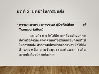 บทที่ 2 บทนาในการขนส่ง
• ความหมายของการขนส่ง(Definition of
Transportation)
หมายถึง การจัดให ้มีการเคลื่อนย ้ายบุคคล
สัตว์หรือสิ่งของต่างๆด ้วยเครื่องมือและอุปกรณ์ที่ใช ้
ในการขนส่ง ทาการเคลื่อนย ้ายจากแห่งหนึ่งไปยัง
อีกแห่งหนึ่ง ตามวัตถุประสงค์และการเกิด
อรรถประโยชน์ตามต ้องการ
 