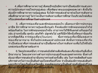 • 4.เพื่อการศึกษาหาความรู้สังคมปัจจุบันมีความจาเป็นต ้องมีการแสวงหา
ความรู้ประสบการณ์ใหม่ๆอยู่เสมอ เพื่อพัฒนาตนเองอยู่ตลอดเวลา ดังนั้นจึง
ต ้องมีการศึกษาหาความรู้อยู่เสมอ จึงใช ้การขนส่งเข ้ามาช่วยในการเดินทาง
เพื่อศึกษาหาความรู้ไม่ว่าจะเป็นการเดินทางเพื่อการศึกษาในบริเวณใกล ้เคียง
หรือแม ้กระทั่งการศึกษาในต่างประเทศ
• 5. เพื่อการท่องเที่ยวและพักผ่อนหย่อนใจ เมื่อคนเรามีการประกอบ
อาชีพ มีการศึกษาหาความรู้และอื่นๆแล ้ว ก็จะต ้องมีการพักผ่อนหย่อนใจไป
พร ้อมกันด ้วย ในการพักผ่อนหย่อนใจนั้น เราอาจจะใช ้วิธีที่แตกต่างกันออกไป
เช่น อ่านหนังสือ ดูหนัง เล่นกีฬา ปลูกต ้นไม ้แต่ก็มีอีกวิธีหนึ่งที่คนเรานิยมกัน
มากที่สุดก็คือ การท่องเที่ยว(Tourism) ซึ่งการท่องเที่ยวนี้มีแหล่งการ
ท่องเที่ยวมากมาย ทั้งในประเทศและต่างประเทศ ดังนั้นการท่องเที่ยวจึง
จาเป็ นต ้องอาศัยการขนส่งเข ้ามาเป็ นสื่อกลางในการเดินทางเพื่อไปให ้ถึงยัง
แหล่งท่องเที่ยวตามต ้องการ
• 6.วัตถุประสงค์อื่นๆ การขนส่งยังมีส่วนสัมพันธ์และเกี่ยวข ้องกับสิ่งอื่นๆ
อีกมากมาย โดยเฉพาะทางด ้านการประกอบธุรกิจและอุตสาหกรรม ซึ่งต่างก็
ต ้องอาศัยการขนส่งเข ้ามามีบทบาทร่วมด ้วยทั้งสิ้น เช่น ในการผลิตสินค ้าและ
บริการต่างๆไม่ว่าจะเป็นสินค ้าอุปโภคหรือบริโภค จาเป็นต ้องมีการขนส่งสินค ้า
และบริการโดยเริ่มตั้งแต่วัตถุดิบ จนผลิตออกมาเป็ นสินค ้าจนถึงมือผู้บริโภค
สิ่งเหล่านี้จาเป็นต ้องอาศัยการขนส่งทั้งสิ้น
 