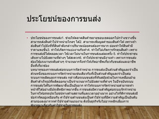 ประโยชน์ของการขนส่ง
• ประโยชน์ของการขนส่ง1. ช่วยให ้ตลาดสินค ้าขยายขอบเขตออกไปกว ้างขวางขึ้น
สามารถส่งสินค ้าไปจาหน่ายไกลๆ ได ้2. สามารถเพิ่มมูลค่าของสินค ้าได ้เพราะถ ้า
ส่งสินค ้าไปยังที่ที่สินค ้าดังกล่าวปริมาณน้อยคนต ้องการมาก ย่อมทาให ้สินค ้ามี
ราคาแพงขึ้น3. ทาให ้เกิดการแบ่งงานกันทา4. ทาให ้ไม่เกิดการกักตุนสินค ้า เพราะ
การขนส่งมีได ้ตลอดเวลา ใช ้เวลาไม่นานในการขนส่งแต่ละครั้ง 5. ทาให ้ประชาชน
เดินทางไปยังสถานที่ต่างๆ ได ้สะดวก6. ทาให ้ประชาชนมีงานทา เพราะการขนส่ง
ต ้องใช ้แรงงานระดับต่างๆ จานวนมากจึงทาให ้เกิดอาชีพเกี่ยวกับขนส่งและอาชีพ
อื่นที่เกี่ยวข ้อง
บทบาทของการขนส่งต่อระบบการจัดจาหน่าย การขนส่งเป็นส่วนสาคัญและจาเป็น
ส่วนหนึ่งของระบบการจัดจาหน่ายเช่นเดียวกับที่เป็นส่วนสาคัญและจาเป็นต่อ
ระบบการผลิตและการขนส่ง กล่าวคือระบบขนส่งที่ทันสมัยช่วยในการเคลื่อนย ้าย
สินค ้าสาเร็จรูปที่ผลิตออกมาเป็นจานวนมากไปยังสถานที่ต่างๆ ในปัจจุบันระบบ
การขนส่งได ้รับการพัฒนาขึ้นเป็นอันมาก ทาให ้ระบบการจัดจาหน่ายสามารถทา
หน้าที่ได ้อย่างมีประสิทธิภาพมากขึ้น การขนส่งมีความสาคัญต่อระบบจักจาหน่าย
ในการให ้อรรถประโยชน์ทางด ้านสถานที่และเวลาอย่างมาก อย่างไรก็ดีการขนส่งมี
ข ้อจากัดอยู่เหมือนกัน ค่าใช ้จ่ายด ้านขนส่งเป็นค่าใช ้จ่ายที่มีความสาคัญเป็นอันดับ
สามรองลงมาจากค่าใช ้จ่ายด ้านแรงงาน ดังนั้นธุรกิจจึงไม่อาจหลีกเลี่ยงการ
พิจารณาเกี่ยวกับค่าใช ้จ่ายในการขนส่ง
 