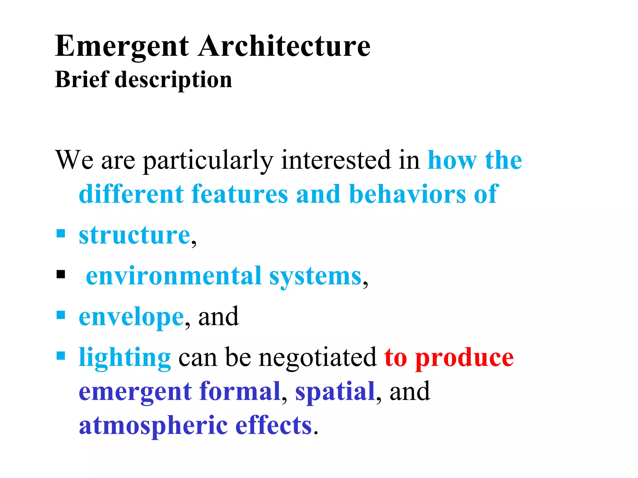 Emergent Architecture
Brief description
We are particularly interested in how the
different features and behaviors of
 structure,
 environmental systems,
 envelope, and
 lighting can be negotiated to produce
emergent formal, spatial, and
atmospheric effects.
 
