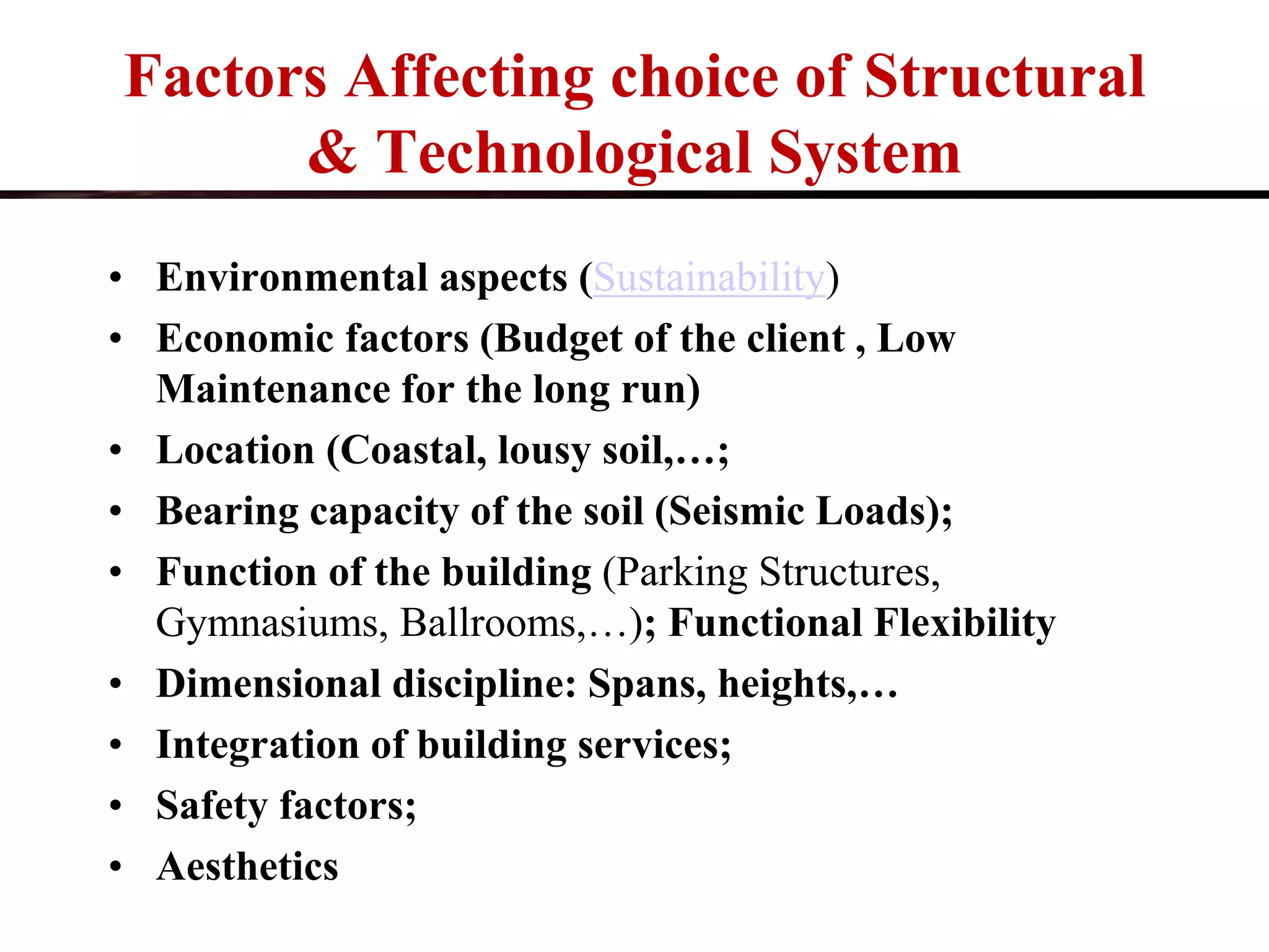 Factors Affecting choice of Structural
& Technological System
• Environmental aspects (Sustainability)
• Economic factors (Budget of the client , Low
Maintenance for the long run)
• Location (Coastal, lousy soil,…;
• Bearing capacity of the soil (Seismic Loads);
• Function of the building (Parking Structures,
Gymnasiums, Ballrooms,…); Functional Flexibility
• Dimensional discipline: Spans, heights,…
• Integration of building services;
• Safety factors;
• Aesthetics
 