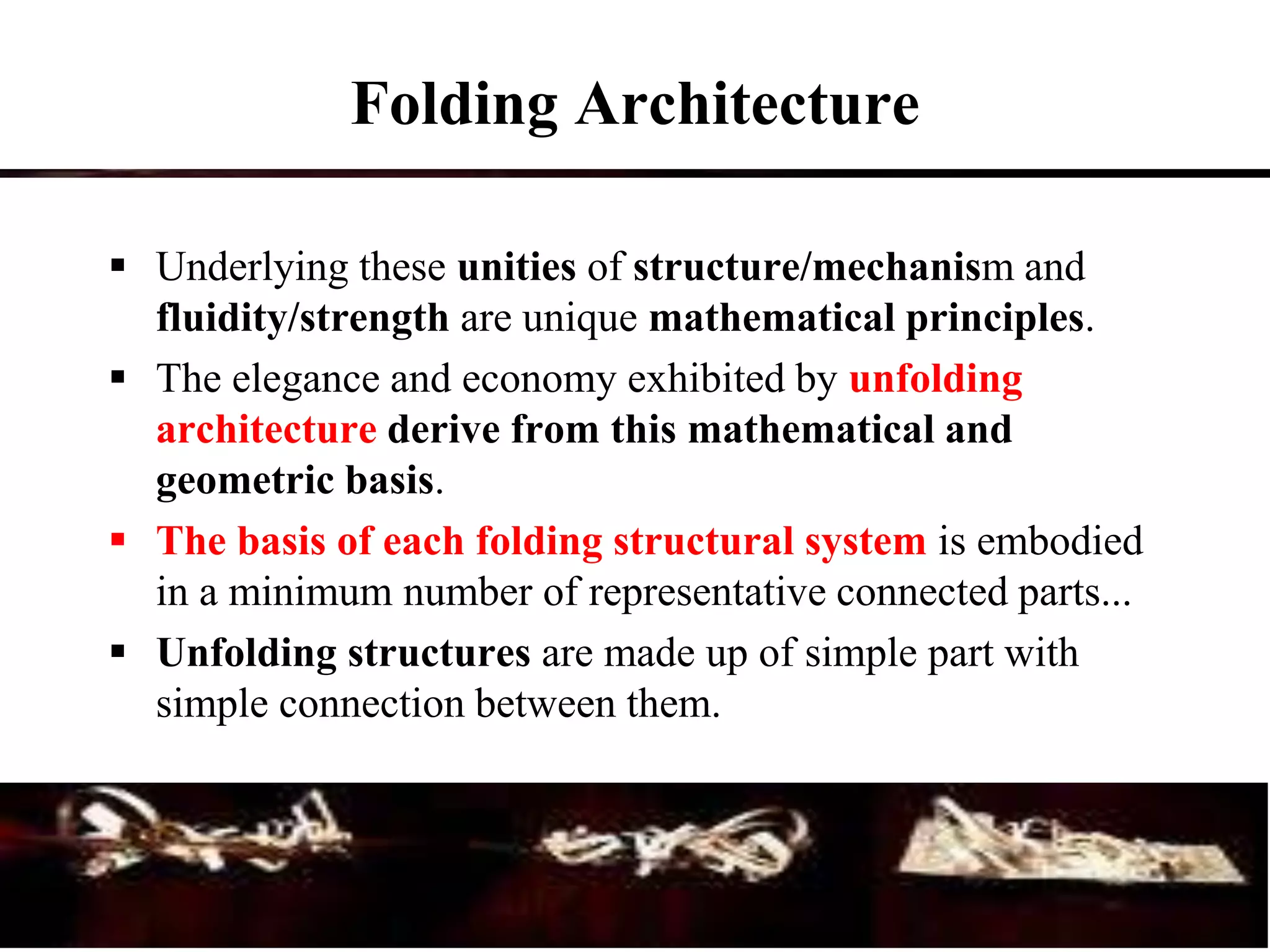Folding Architecture
 Underlying these unities of structure/mechanism and
fluidity/strength are unique mathematical principles.
 The elegance and economy exhibited by unfolding
architecture derive from this mathematical and
geometric basis.
 The basis of each folding structural system is embodied
in a minimum number of representative connected parts...
 Unfolding structures are made up of simple part with
simple connection between them.
 