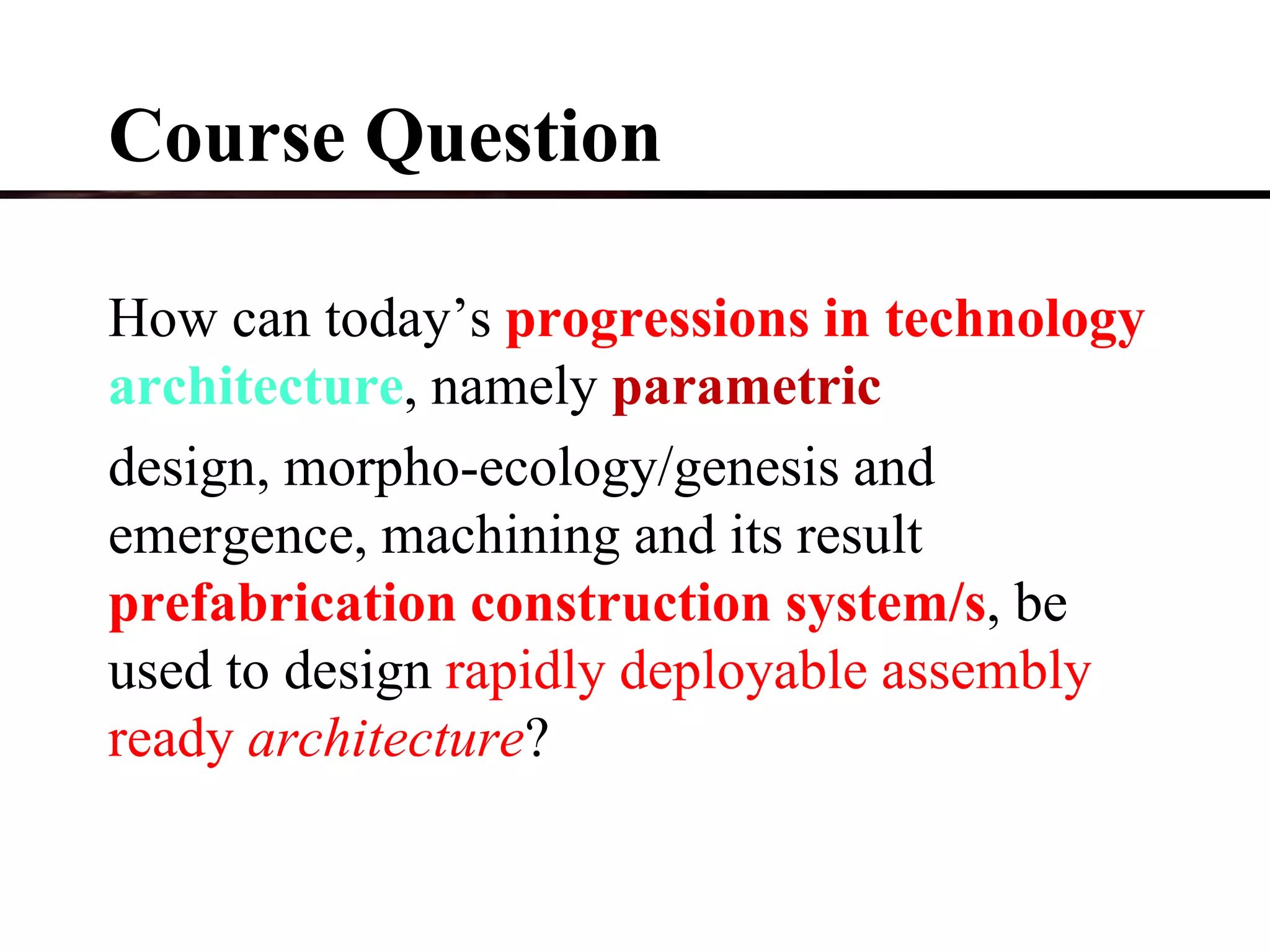 Course Question
How can today’s progressions in technology
architecture, namely parametric
design, morpho-ecology/genesis and
emergence, machining and its result
prefabrication construction system/s, be
used to design rapidly deployable assembly
ready architecture?
 