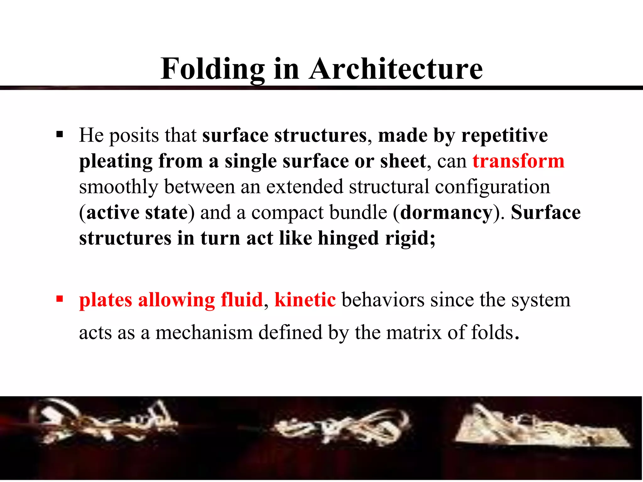 Folding in Architecture
 He posits that surface structures, made by repetitive
pleating from a single surface or sheet, can transform
smoothly between an extended structural configuration
(active state) and a compact bundle (dormancy). Surface
structures in turn act like hinged rigid;
 plates allowing fluid, kinetic behaviors since the system
acts as a mechanism defined by the matrix of folds.
 