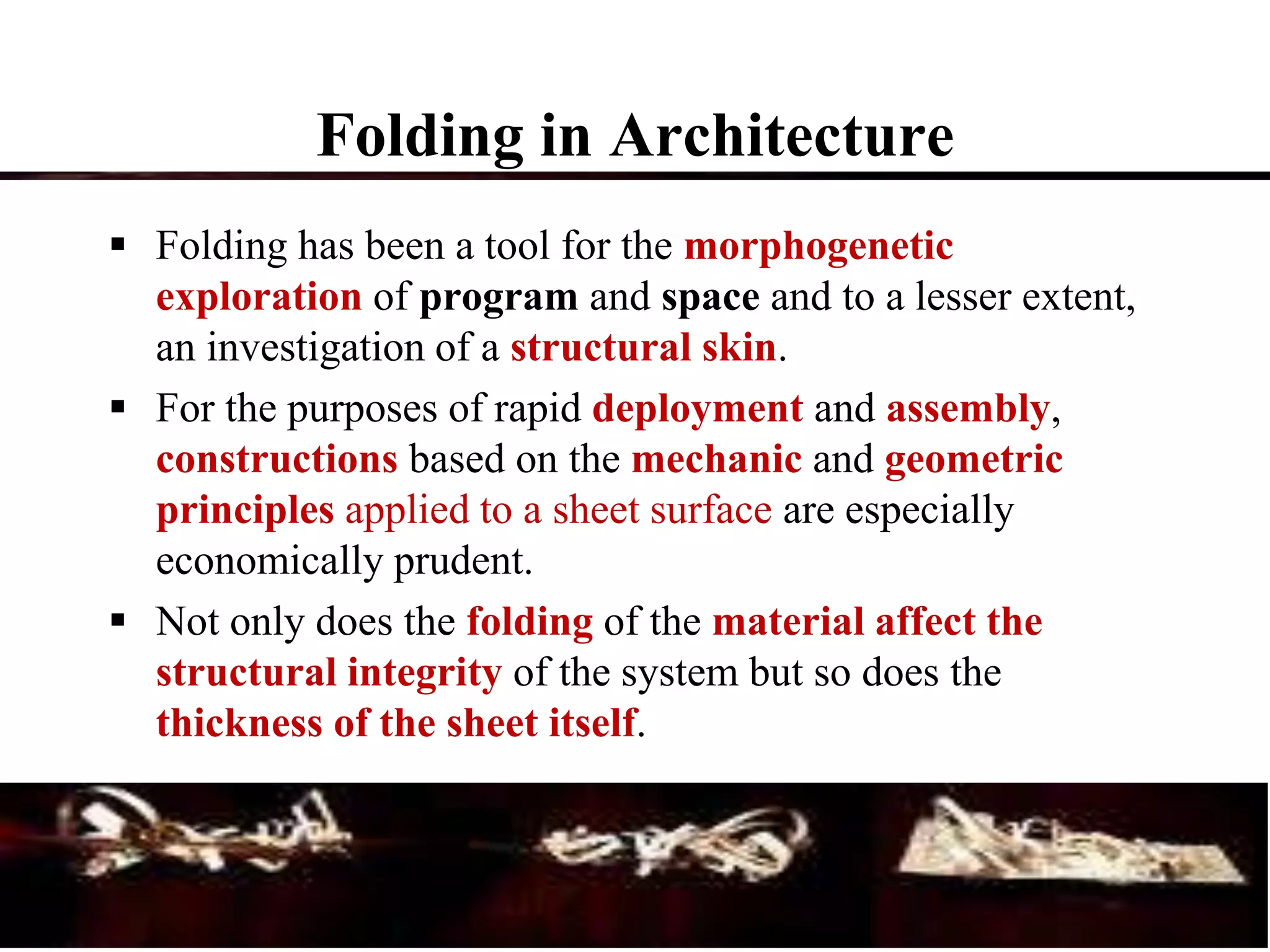  Folding has been a tool for the morphogenetic
exploration of program and space and to a lesser extent,
an investigation of a structural skin.
 For the purposes of rapid deployment and assembly,
constructions based on the mechanic and geometric
principles applied to a sheet surface are especially
economically prudent.
 Not only does the folding of the material affect the
structural integrity of the system but so does the
thickness of the sheet itself.
Folding in Architecture
 