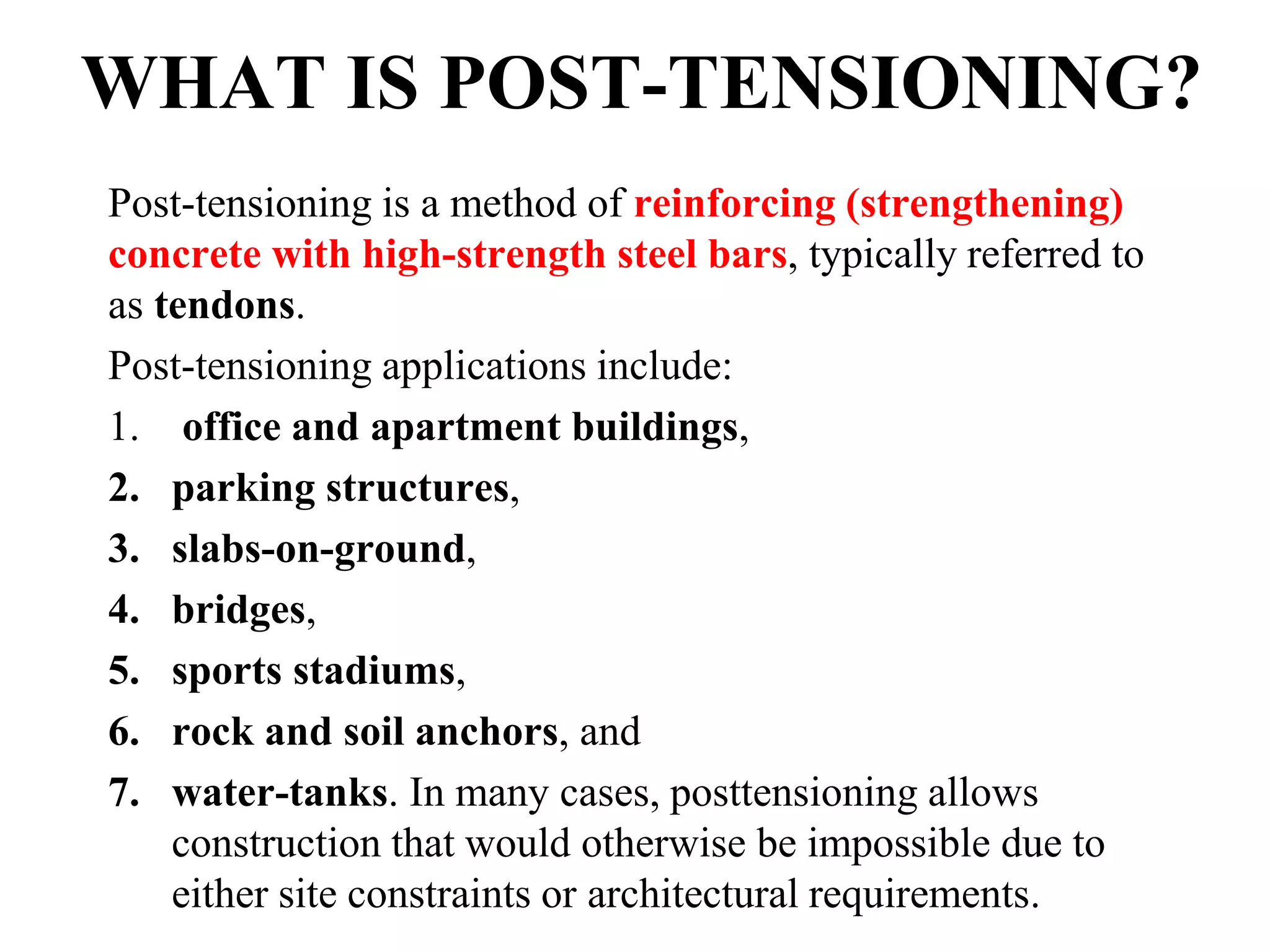 Post-tensioning is a method of reinforcing (strengthening)
concrete with high-strength steel bars, typically referred to
as tendons.
Post-tensioning applications include:
1. office and apartment buildings,
2. parking structures,
3. slabs-on-ground,
4. bridges,
5. sports stadiums,
6. rock and soil anchors, and
7. water-tanks. In many cases, posttensioning allows
construction that would otherwise be impossible due to
either site constraints or architectural requirements.
WHAT IS POST-TENSIONING?
 