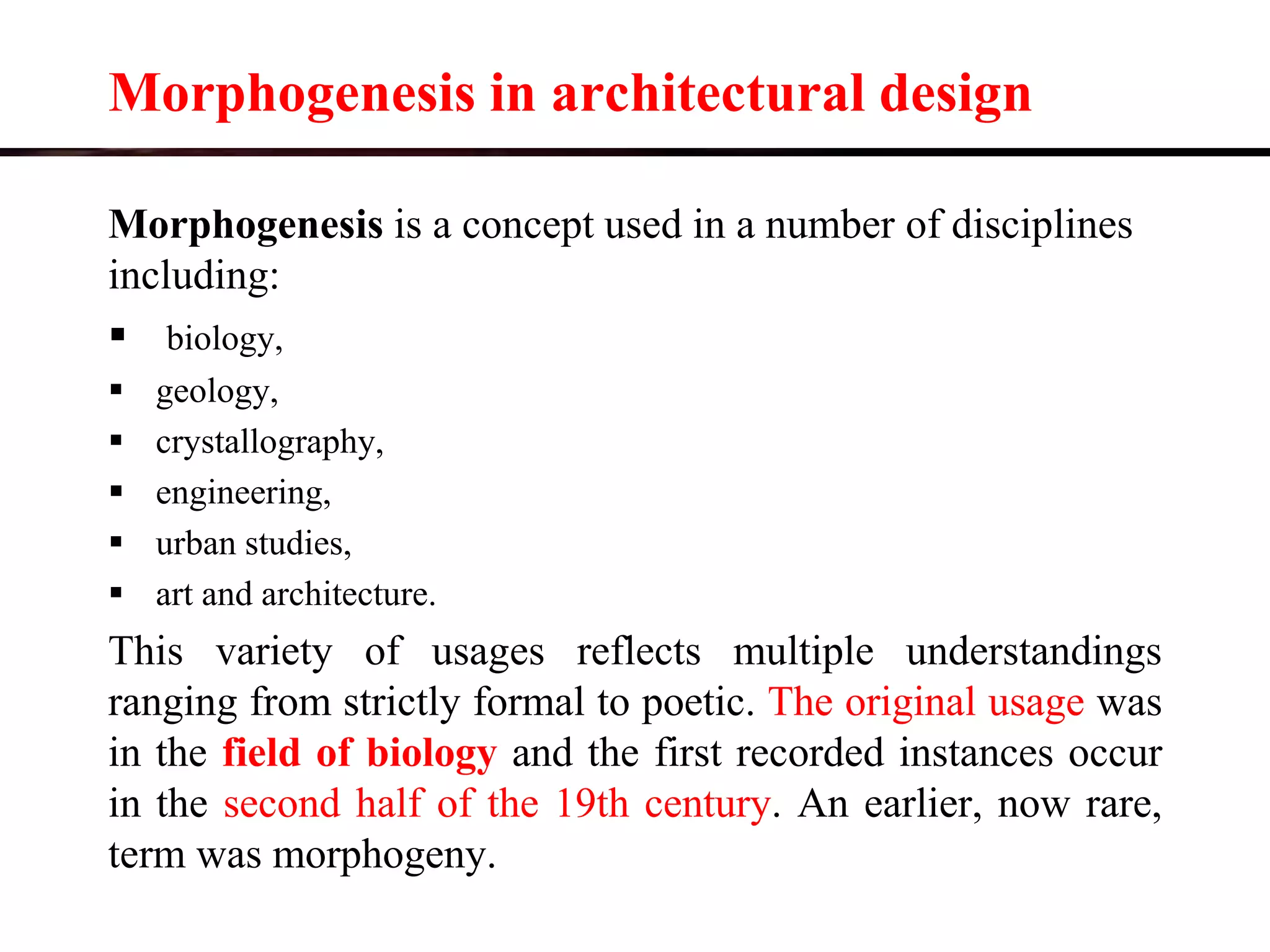 Morphogenesis in architectural design
Morphogenesis is a concept used in a number of disciplines
including:
 biology,
 geology,
 crystallography,
 engineering,
 urban studies,
 art and architecture.
This variety of usages reflects multiple understandings
ranging from strictly formal to poetic. The original usage was
in the field of biology and the first recorded instances occur
in the second half of the 19th century. An earlier, now rare,
term was morphogeny.
 