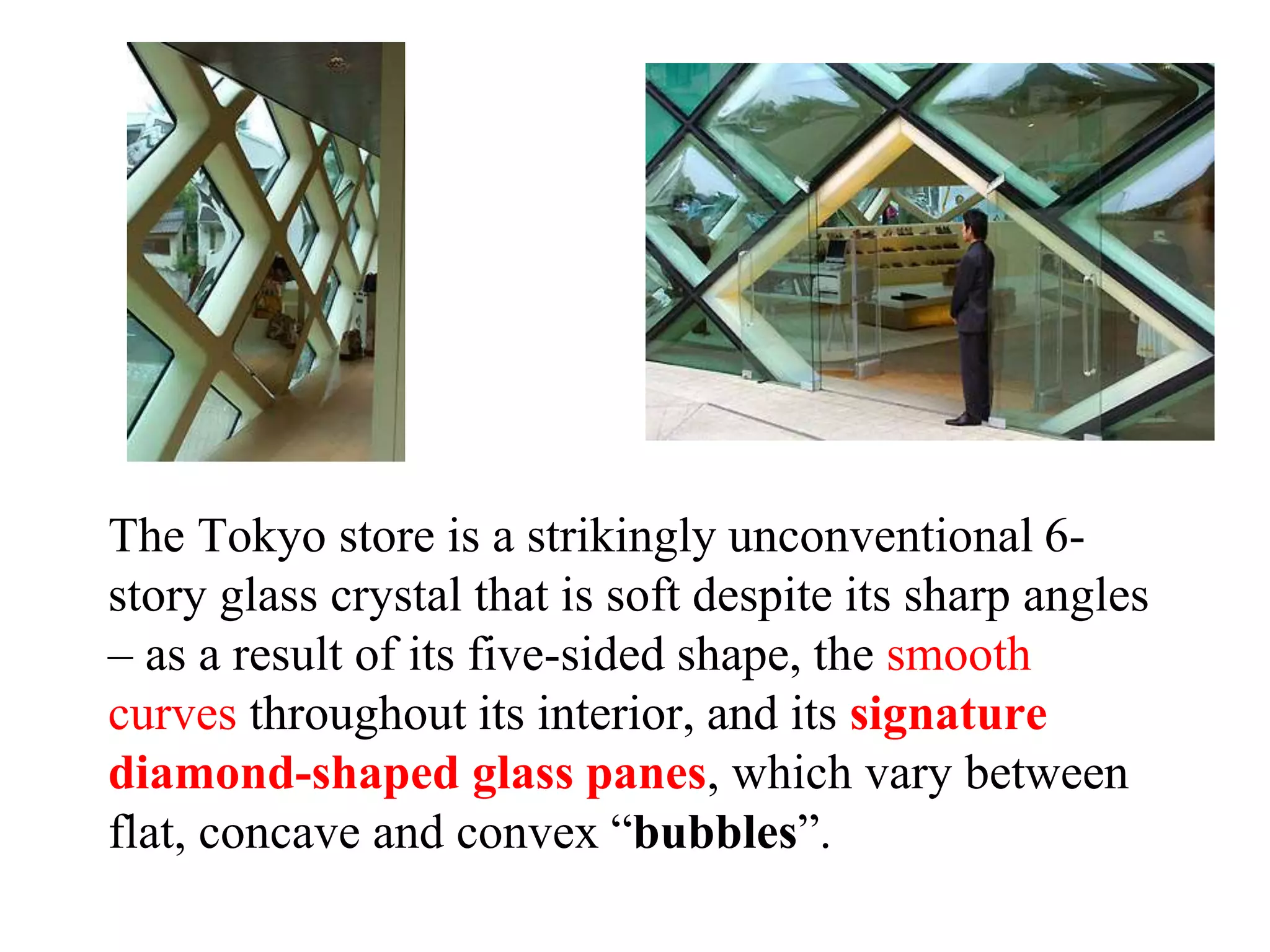 The Tokyo store is a strikingly unconventional 6-
story glass crystal that is soft despite its sharp angles
– as a result of its five-sided shape, the smooth
curves throughout its interior, and its signature
diamond-shaped glass panes, which vary between
flat, concave and convex “bubbles”.
 