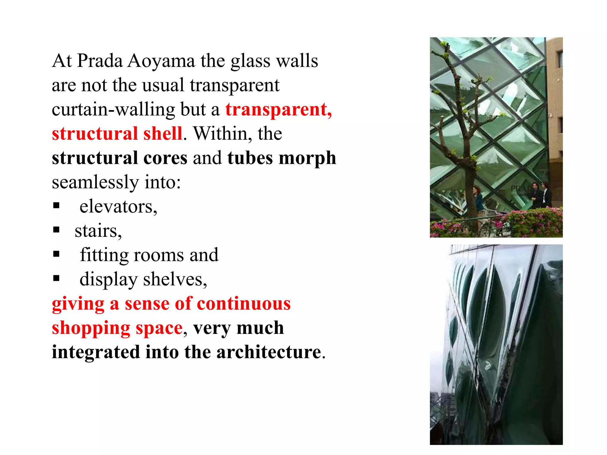 At Prada Aoyama the glass walls
are not the usual transparent
curtain-walling but a transparent,
structural shell. Within, the
structural cores and tubes morph
seamlessly into:
 elevators,
 stairs,
 fitting rooms and
 display shelves,
giving a sense of continuous
shopping space, very much
integrated into the architecture.
 