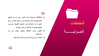 ‫المقتطفات‬
‫الصوتيـــــــة‬
24

‫المقتطفات‬
‫الصوتية‬
‫داخل‬
‫التقرير‬
‫يجب‬
‫أن‬
‫يتم‬
‫الت‬
‫مهيد‬
‫ألصحابها‬
‫في‬
‫النص‬
‫بتعريف‬
‫إلى‬
‫أي‬
‫اتجاه‬
،‫ينتمون‬
‫و‬
‫في‬
‫الصورة‬
‫بأن‬
‫نشاهدهم‬
‫في‬
‫أماكنهم‬
‫الطبيعية‬
‫يمارسون‬
‫حياتهم‬
‫اليومية‬
‫و‬
‫ذلك‬
‫قبل‬
‫أن‬
‫يبدأوا‬
‫بالحديث‬
.

‫الطبيب‬
‫يرتدي‬
‫المعطف‬
‫االبيض‬
‫ويسير‬
‫في‬
‫ممر‬
‫المستشفى‬

‫الطالب‬
‫يسير‬
‫في‬
‫المسجد‬
‫وهو‬
‫ممسك‬
‫بالمصحف‬
 