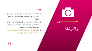 ‫الصـــــــــــــــور‬
‫واألرشفة‬
25

‫استخدام‬
‫الصور‬
‫األرشيفية‬
‫يجب‬
‫أن‬
‫يكون‬
‫في‬
‫سياق‬
‫واضح‬
‫علن‬ُ‫م‬‫و‬
‫ال‬
‫أن‬
‫يخدع‬
‫المشاهد‬
‫و‬
‫يجعله‬
‫يخلط‬
‫بينها‬
‫و‬
‫بين‬
‫الص‬
‫ور‬
‫الحديثة‬
.

‫وسياق‬
‫الصور‬
‫األرشيفية‬
‫يجب‬
‫أن‬
‫يكون‬
‫في‬
‫اتجاه‬
،‫واحد‬
‫أي‬
‫أن‬
‫تستخدمها‬
‫في‬
‫موقع‬
‫واحد‬
‫ال‬
‫أن‬
‫تستخدمها‬
‫ثم‬
‫تعود‬
‫إلى‬
‫صور‬
‫اليوم‬
‫ثم‬
‫تعود‬
‫مرة‬
‫أخرى‬
‫إلى‬
‫األرشيف‬
.

‫مثال‬
:
‫ينطبق‬
‫ذلك‬
‫على‬
‫الصور‬
‫األرشيفية‬
‫التي‬
‫ترجع‬
‫إلى‬
‫س‬
‫نوات‬
‫مضت‬
‫أو‬
‫تلك‬
‫التي‬
‫تعود‬
‫إلى‬
‫األسبوع‬
‫الماضي‬
.
 