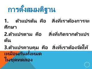 การตั้งสมมติฐาน
1. ตัวแปรต้น คือ สิ่งที่เราต้องการจะ
ศึกษา
2.ตัวแปรตาม คือ สิ่งที่เกิดจากตัวแปร
ต้น
3.ตัวแปรควบคุม คือ สิ่งที่เราต้องจัดให้
เหมือนกันทั้งหมด
ในชุดทดลอง
10
 