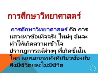การศึกษาวิทยาศาสตร์
การศึกษาวิทยาศาสตร ์คือ การ
แสวงหาข้อเท็จจริง ใหม่ๆ อันจะ
ทาให้เกิดความเข้าใจ
ปรากฏการณ์ต่างๆ ที่เกิดขึ้นใน
โลก และเอกภพทั้งที่เกี่ยวข้องกับ
สิ่งมีชีวิตและไม่มีชีวิต 7
 