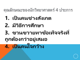 คุณลักษณะของนักวิทยาศาสตร์ 4 ประการ
1. เป็ นคนช่างสังเกต
2. มีวิธีการศึกษา
3. ขวนขวายหาข้อเท็จจริงที่
ถูกต้องกว่าอยู่เสมอ
4. เป็ นคนใจกว้าง
8
 
