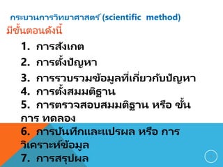 กระบวนการวิทยาศาสตร ์(scientific method)
1. การสังเกต
2. การตั้งปัญหา
3. การรวบรวมข้อมูลที่เกี่ยวกับปัญหา
4. การตั้งสมมติฐาน
5. การตรวจสอบสมมติฐาน หรือ ขั้น
การ ทดลอง
6. การบันทึกและแปรผล หรือ การ
วิเคราะห์ข้อมูล
7. การสรุปผล 9
มีขั้นตอนดังนี้
 