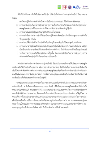 10
ดิฉันก็ไปได้สังเกต แล้วก็ได้ไปสัมภำษณ์เชิงลึก ได้เข้ำใจถึงค่ำนิยมร่วมของศูนย์ทอผ้ำว่ำ มีหลำกหลำย
ค่ำนิยม
1. เขำมีควำมรู้สึกว่ำกำรทอผ้ำนั้นเป็นควำมยั่งยืน (Sustainability) ที่ยั่งยืนโดยอำศัยตนเอง
2. กำรทอผ้ำมีภูมิคุ้มกัน สำมำรถที่จะต้ำนทำนควำมเสี่ยง ซึ่งบำงคนก็อำจจะจะรับจ้ำงในกรุงเทพฯ ถ้ำ
เศรษฐกิจตกต่ำบำงทีก็อำจจะตกงำน ก็มีควำมเสี่ยงสำมำรถที่จะเพิ่มภูมิคุ้มกัน
3. กำรทอผ้ำเป็นมิตรต่อสิ่งแวดล้อม ไม่ได้ไปทำลำยสิ่งแวดล้อม
4. กำรทอผ้ำเป็นกำรทำควำมดีทำให้เขำมีควำมรู้สึกควำมพึงพอใจ แล้วก็มีควำมสุข สำมำรถที่จะไป
ทำบุญทอดกฐิน เป็นต้น
5. กำรทำงำนก็คือกำรใช้ชีวิต มีกำรใช้ชีวิตไปเรื่อยๆ ในขณะเดียวกันก็มีควำมสุขกับกำรทำงำน
6. กำรทอผ้ำสำมำรถที่จะสร้ำงควำมสำมัคคีในกลุ่ม ซึ่งอันนี้เรียกว่ำกำรทำงำนแบบเป็นอิสระ ไม่มีใคร
เป็นเจ้ำนำย ก็สำมำรถที่จะได้รับควำมพึงพอใจจำกที่ทำงำน ก็ได้แน่นอนกำรทำไปเรื่อยๆ ลักษณะนี้
จะเกิดควำมชำนำญแล้วก็มีประสิทธิภำพที่สูงขึ้น ด้วยกำรทอผ้ำด้วยกันสำมำรถที่จะสร้ำงควำม
สมำนสำมัคคีในหมู่กลุ่ม ไม่ได้ไปเอำรัดเอำเปรียบคนอื่น
หำกวิเครำะห์จะเห็นว่ำค่ำนิยมของกลุ่มทอผ้ำที่นี่ ถือว่ำเป็นกำรทอผ้ำภำยใต้ปรัชญำของเศรษฐกิจ
พอเพียง แล้วก็ไปเชื่อมโยงกับคุณธรรม จริยธรรมทำงด้ำนศำสนำพุทธ ซึ่งก็ถือว่ำเป็นกำรประกอบอำชีพที่สุจริต
แล้วก็มีควำมสัมพันธ์กับกำรพัฒนำ กำรพัฒนำแบบที่เศรษฐกิจพอเพียงก็จะเน้นกำรพัฒนำเช่นเดียวกัน แต่ว่ำ
จะไม่ได้เน้นกำรแสวงหำกำไรเพียงอย่ำงเดียว กำรพัฒนำเศรษฐกิจแบบพอเพียงกับกำรพัฒนำที่ยั่งยืนก็มีควำมมี
กำรเชื่อมโยง เพื่อที่จะแสวงหำชีวิตควำมเป็นอยู่ที่ดี
บทสรุปและกำรอภิปรำย จำกกรณีทั้งสองกรณี จำกมุมมองที่แตกต่ำงก็ได้มองถึงกระบวนกำรกำรพัฒนำ
ของไทยส่วนที่ 1 คำนึงถึงควำมต้องกำรของแรงงำน ส่วนที่ 2 ใช้ปรัชญำของเศรษฐกิจพอเพียง ซึ่งถือว่ำเป็น
ทำงเลือกในกำรพัฒนำ สำมำรถที่จะสร้ำงควำมสมำนสำมัคคีในประชำชน ในกำรบริหำรกำรจัดกำร
ควำมสัมพันธ์ที่ดีระหว่ำงกลุ่มต่ำงๆ ทั้งสองกรณีเป็นกำรช่วยให้เกษตรกรหรือชำวบ้ำนเพิ่มรำยได้สู่ชีวิตควำม
เป็นอยู่ที่ดี ดังนั้น คือเป้ำหมำยทำงด้ำนเศรษฐกิจ เป้ำหมำยกำรใช้ชีวิตของเรำอำจจะมีบำงครั้งมีควำมขัดแย้ง
หรือไม่สอดคล้องกัน แต่ถ้ำเรำเน้นผลประโยชน์ทำงเศรษฐกิจก็อำจเป็นกำรทำลำยกำรปรองดองของกลุ่มคน
ต่ำงๆ ซึ่งอันนี้ก็จะเป็นกำรปะทะหรือสังสรรค์ระหว่ำงเป้ำหมำยเศรษฐกิจกับเป้ำหมำยกำรใช้ชีวิต ต้อง
ขอขอบคุณทุกท่ำนที่ให้ควำมสนใจติดตำมฟัง ถ้ำมีประเด็นคำถำมก็ยินดี ขอบคุณค่ะ
 