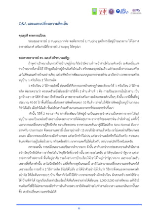 11
Q&A และแลกเปลี่ยนความคิดเห็น
คุณยุวดี คาดการณ์ไกล:
ขอบคุณอำจำรย์ Li Yuqing มำกค่ะ พอดีอำจำรย์ Li Yuqing พูดถึงกรณีหมู่บ้ำนแรงงำน ให้โอกำส
อำจำรย์ณรงค์ เสริมกรณีที่อำจำรย์ Li Yuqing ได้สรุปมำ
รองศาสตราจารย์ ดร. ณรงค์ เพ็ชรประเสริฐ:
ถ้ำพูดว่ำเป้ำหมำยในกำรสร้ำงบ้ำนหมู่บ้ำน ก็ถือว่ำมีควำมก้ำวหน้ำสำเร็จในระดับหนึ่ง ระดับหนึ่งเเปล
ว่ำเป้ำหมำยที่เรำตั้งไว้ ก็ถ้ำพูดถึงตัวหมู่บ้ำนก็เสร็จไปแล้ว สร้ำงหมดทุกหลังแล้ว แต่ว่ำตอนที่เรำวำงแผนสร้ำง
เรำไม่คิดแผนสร้ำงบ้ำนอย่ำงเดียว แต่เรำคิดถึงกำรพัฒนำแบบบูรณำกำรของบ้ำน เรำเรียกว่ำ เรำพยำยำมสร้ำง
หมู่บ้ำน 1 ครัวเรือน 2 วิถีกำรผลิต
1 ครัวเรือน 2 วิถีกำรผลิตนี้ ส่วนหนึ่งก็คือกำรเอำหลักเศรษฐกิจพอเพียงมำใช้ 1 ครัวเรือน 2 วิถีกำร
ผลิต หมำยควำมว่ำ ครอบครัวหนึ่งมันจะมีกำรวิถีทั้ง 2 ด้ำน ด้ำนที่ 1 คือ กำรเป็นแรงงำนในโรงงำน เป็น
ลูกจ้ำงเขำ เขำได้ค่ำจ้ำงมำ อีกด้ำนหนึ่ง เรำพยำยำมส่งเสริมกำรผลิตเกษตรส่วนอื่นๆ ดังนั้น เรำมีพื้นที่อยู่
ประมำณ 40-50 ไร่ พื้นที่นี้ขณะนี้ปลอดสำรพิษทั้งหมดมำ 10 ปีแล้ว เรำจะไม่ให้มีสำรพิษอยู่ในหมู่บ้ำนเรำเลย
ก็ทำได้แล้ว เมื่อทำได้แล้ว ขั้นต่อไปเรำก็จะสร้ำงเกษตรและอำหำรที่ปลอดสำรพิษขึ้นมำ
ดังนั้น วิถีที่ 2 ของเรำ คือ กำรที่จะพัฒนำให้หมู่บ้ำนเป็นแหล่งสร้ำงควำมมั่นคงทำงอำหำรให้แก่
หมู่บ้ำน และเป็นแหล่งสร้ำงควำมมั่นคงทำงอำหำรที่ดีต่อสุขภำพ อำหำรที่ปลอดสำรพิษ กำลังทำอยู่ แต่ทั้งนี้
เวลำเรำจะเปลี่ยนควำมรู้สึกนึกคิด ควำมคิดของคน จำกควำมเคยชินมำสู่มิติใหม่ด้วย New Normal มันยำก
มำกครับ ประกำรแรก คือคนงำนเหล่ำนี้ เมื่ออำยุย่ำงเข้ำ 15 เขำเข้ำโรงงำนแล้วครับ เขำไม่เคยผ่ำนชีวิตเกษตร
มำเลย เมื่อเรำทดลองให้เขำลงมือทำเกษตร แค่จะปักชำก็ไม่เปน แค่จะหว่ำนเมล็ดพืชก็ไม่เป็นครับ ควำมเคย
ชินเขำคือกำรอยู่ในห้องโรงงำน หรือเครื่องจักร เขำตำกแดดก็ไม่ได้แล้วครับ ลงนำเจอปลิงก็วิ่งหนีเลยครับ
เพรำะฉะนั้น กำรเปลี่ยนควำมเคยชินยำกลำบำกมำก ดังนั้น เรำก็บอกว่ำเรำประสบควำมสำเร็จในกำร
สร้ำงวัตถุปัจจัยให้เขำ เขำก็พอใจในวัตถุปัจจัยที่เรำสร้ำงนั้น เพรำะอะไรครับ เรำใช้ทุนน้อยกว่ำรัฐบำล แต่เรำ
สำมำรถสร้ำงสถำนที่ พื้นที่อยู่อำศัย รวมถึงงำนกำรบ้ำนเรือนให้เขำได้ใหญ่กว่ำรัฐบำลมำก เพรำะอะไรครับ
เพรำะสิ่งที่เรำทำนั้น เรำไม่นึกถึงกำไร แต่สิ่งที่ยำกสุดในขณะนี้ เรำยังไม่สำมำรถเปลี่ยนควำมเคยชินเขำได้
เพรำะฉะนั้น กำรสร้ำง 2 วิถีกำรผลิต ยังไปได้ไม่ถึง เรำได้นำตัวอย่ำงให้เห็นว่ำ วิธีกำรพึ่งตนเองทำงเกษตรทำ
อย่ำงไร ให้เริ่มต้นจำกรอบๆ บ้ำน ซึ่งเรำก็เว้นที่ไว้ให้ว่ำ เรำสำมำรถสร้ำงผักครัวเรือน ผักสวนครัว ลดค่ำใช้จ่ำย
ได้ บ้ำนที่ทำได้ ปลูกเรียบร้อยทำเรียบร้อยให้เห็นก็ลดรำยจ่ำยได้เดือนละ 1,000-2,000 อย่ำงชัดเจน แต่ก็ยังมี
คนเกินครึ่งที่ยังไม่สำมำรถลงมือทำกำรสินค้ำเกษตร เขำยังคิดแต่ว่ำจะไปทำงำนล่วงเวลำ และเอำเงินจำกนั้นมำ
ซื้อ เขำยังเปลี่ยนควำมเคยชินไม่ได้
 