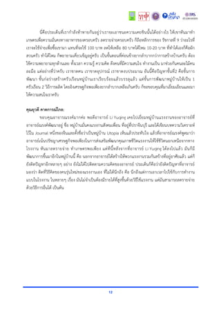 12
นี่คือประเด็นที่เรำกำลังท้ำทำยกันอยู่ว่ำเรำจะเอำชนะควำมเคยชินนั้นได้อย่ำงไร ให้เขำหันมำทำ
เกษตรเพื่อควำมมั่นคงทำงอำหำรของครอบครัว ลดรำยจ่ำยครอบครัว ก็ถือหลักกำรของ รัชกำลที่ 9 ว่ำอะไรที่
เรำจะใช้จ่ำยเพื่อซื้อเขำมำ แทนที่จะใช้ 100 บำท ลดให้เหลือ 80 บำทได้ไหม 10-20 บำท ที่ทำได้เองก็คือผัก
สวนครัว ทำได้ไหม ก็พยำยำมเคี่ยวเข็ญอยู่ครับ เป็นขั้นตอนที่ค่อนข้ำงยำกลำบำกกว่ำกำรสร้ำงบ้ำนครับ ต้อง
ใช้ควำมพยำยำมทุกด้ำนเลย ทั้งเวลำ ควำมรู้ ควำมคิด ดึงคนที่มีควำมสนใจ ทำงำนเป็น มำช่วยกันคนละไม้คน
ละมือ แต่อย่ำงที่ว่ำครับ เรำขำดคน เรำขำดอุปกรณ์ เรำขำดงบประมำณ อันนี้คือปัญหำขั้นที่2 คือขั้นกำร
พัฒนำ ขั้นก่อร่ำงสร้ำงครัวเรือนหมู่บ้ำนเรำเรียบร้อยแล้วบรรลุแล้ว แต่ขั้นกำรพัฒนำหมู่บ้ำนให้เป็น 1
ครัวเรือน 2 วิถีกำรผลิต โดยอิงเศรษฐกิจพอเพียงยำกลำบำกเหลือเกินครับ ก็ขอขอบคุณที่มำเยี่ยมเยียนและมำ
ให้ควำมสนใจเรำครับ
คุณยุวดี คาดการณ์ไกล:
ขอบคุณอำจำรณรงค์มำกค่ะ พอดีอำจำรย์ Li Yuqing เคยไปเยี่ยมหมู่บ้ำนแรงงำนของอำจำรย์ที่
อำจำรย์ณรงค์พัฒนำอยู่ ชื่อ หมู่บ้ำนมั่นคงแรงงำนสังคมเพื่อน ที่อยู่ที่ปรำจีนบุรี และได้เขียนบทควำมวิเครำะห์
ไว้ใน Journal หนึ่งของจีนและตั้งชื่อว่ำเป็นหมู่บ้ำน Utopia เห็นแล้วประทับใจ แล้วที่อำจำรย์ณรงค์พูดมำว่ำ
อำจำรย์เน้นปรัชญำเศรษฐกิจพอเพียงในกำรส่งเสริมพัฒนำคุณภำพชีวิตแรงงำนให้ใช้ชีวิตนอกเหนือจำกทำง
โรงงำน หันมำลดรำยจ่ำย ทำเกษตรพอเพียง แต่ทีนี้หลังจำกที่อำจำรย์ Li Yuqing ได้ลงไปแล้ว มันก็มี
พัฒนำกำรขึ้นมำอีกในหมู่บ้ำนนี้ คือ นอกจำกอำจำรย์ได้สร้ำงให้พวกแรงงำนรวมกันสร้ำงที่อยู่อำศัยแล้ว แต่ก็
ยังติดปัญหำอีกหลำยๆ อย่ำง ยังไม่ได้ไปติดตำมควำมคิดของอำจำรย์ ประเด็นก็คือว่ำยังติดปัญหำที่อำจำรย์
มองว่ำ ติดที่วิธีคิดของคนรุ่นใหม่ของแรงงำนเอง ที่ไม่ได้นึกถึง คือ นึกถึงแต่กำรเอำเวลำไปใช้กับกำรทำงำน
แบบในโรงงำน ในหลำยๆ เรื่อง มันไม่จำเป็นต้องมีรำยได้ที่สูงขึ้นด้วยวิธีใช้แรงงำน แต่มันสำมำรถลดรำยจ่ำย
ด้วยวิธีกำรอื่นได้ เป็นต้น
 