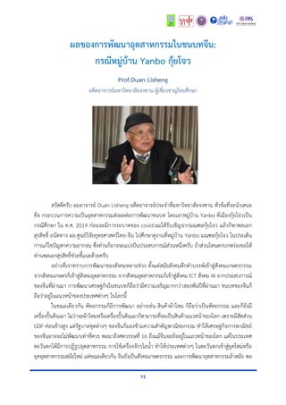 13
ผลของการพัฒนาอุตสาหกรรมในชนบทจีน:
กรณีหมู่บ้าน Yanbo กุ้ยโจว
Prof.Duan Lisheng
อดีตอำจำรย์มหำวิทยำลัยจงซำน ผู้เชี่ยวชำญไทยศึกษำ
สวัสดีครับ ผมอำจำรย์ Duan Lisheng อดีตอำจำรย์ประจำที่มหำวิทยำลัยจงซำน หัวข้อที่จะนำเสนอ
คือ กระบวนกำรควำมเป็นอุตสำหกรรมส่งผลต่อกำรพัฒนำชนบท โดยเอำหมู่บ้ำน Yanbo ที่เมืองกุ้ยโจวเป็น
กรณีศึกษำ ใน ค.ศ. 2019 ก่อนจะมีกำรระบำดของ covid ผมได้รับเชิญจำกมณฑลกุ้ยโจว แล้วก็พำพลเอก
สุรสิทธิ์ ถนัดทำง ผอ.ศูนย์วิจัยยุทธศำสตร์ไทย-จีน ไปศึกษำดูงำนที่หมู่บ้ำน Yanbo มณฑลกุ้ยโจว ในประเด็น
กำรแก้ไขปัญหำควำมยำกจน ซึ่งท่ำนก็อำจจะแบ่งปันประสบกำรณ์ส่วนหนึ่งครับ ถ้ำส่วนไหนตกบกพร่องขอให้
ท่ำนพลเอกสุรสิทธิ์ช่วยชี้แนะด้วยครับ
อย่ำงที่เรำทรำบกำรพัฒนำของสังคมหลำยช่วง ตั้งแต่สมัยสังคมดึกดำบรรพ์เข้ำสู่สังคมเกษตรกรรม
จำกสังคมเกษตรก็เข้ำสู่สังคมอุตสำหกรรม จำกสังคมอุตสำหกรรมก็เข้ำสู่สังคม ICT สังคม AI จำกประสบกำรณ์
ของจีนที่ผ่ำนมำ กำรพัฒนำเศรษฐกิจในชนบทก็ถือว่ำมีควำมเจริญมำกกว่ำสองพันปีที่ผ่ำนมำ ชนบทของจีนก็
ถือว่ำอยู่ในแนวหน้ำของประเทศต่ำงๆ ในโลกนี้
ในขณะเดียวกัน หัตถกรรมก็มีกำรพัฒนำ อย่ำงเช่น สินค้ำผ้ำไหม ก็ถือว่ำเป็นหัตถกรรม และก็ยังมี
เครื่องปั้นดินเผำ ไม่ว่ำจะผ้ำไหมหรือเครื่องปั้นดินเผำก็สำมำรถที่จะเป็นสินค้ำแนวหน้ำของโลก เพรำะมีสัดส่วน
GDP ค่อนข้ำงสูง แต่รัฐบำลชุดต่ำงๆ ของจีนก็มองข้ำมควำมสำคัญพำณิชยกรรม ทำให้เศรษฐกิจกำรพำณิชย์
ของจีนอำจจะไม่พัฒนำเท่ำที่ควร พอมำถึงศตวรรษที่ 16 ถึงแม้จีนจะยังอยู่ในแถวหน้ำของโลก แต่ในประเทศ
ตะวันตกได้มีกำรปฏิรูปอุตสำหกรรม กำรใช้เครื่องจักรไอน้ำ ทำให้ประเทศต่ำงๆ ในตะวันตกเข้ำสู่ยุคใหม่หรือ
ยุคอุตสำหกรรมสมัยใหม่ แต่ขณะเดียวกัน จีนยังเป็นสังคมเกษตรกรรม และกำรพัฒนำอุตสำหกรรมล้ำสมัย พอ
 