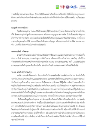 17
ว่ำต่อไปนี้ทำงท่ำนอำจำรย์ Duan ก็คงจะได้ให้ข้อแนะนำหรือเปิดโอกำสให้คนอื่นๆได้ไปเยี่ยมชมดูงำนและก็
ศึกษำรวมทั้งเกิดแรงบันดำลใจที่จะพัฒนำชนบทเช่นเดียวกับที่ท่ำนได้มอบโอกำสให้ผมนะครับ ผมก็ขอบคุณ
มำกครับ
คุณยุวดี คาดการณ์ไกล:
วัตถุดิบของหมู่บ้ำน Yanbo ก็คือข้ำว เพรำะที่นี่เป็นแหล่งปลูกข้ำวเยอะ ซึ่งสำมำรถนำมำทำเหล้ำชนิด
นี้ได้ ซึ่งพลเอกสุรสิทธิ์พูดถึง Quality Control หรือกำรควบคุมคุณภำพกำรผลิต นี่เป็นขั้นตอนที่สำคัญมำก
สำหรับวิสำหกิจของชุมชน เพรำะเรำมักจะไม่เชื่อถือสิ่งที่ผลิตโดยชุมชนและกลัวไม่ได้มำตรฐำน ตรงนี้คือคอ
ขวดของปัญหำ แต่จีนทำได้ ขอถำมว่ำโดยเป็นลักษณะสนันสนุน หรือ ชุมชนจะต้องจ้ำงบริษัท Maotai และ
ห้อง Lab นี้ต้องจ้ำงมำหรือเป็นกำรช่วยเหลือของรัฐ
พลเอกสุรสิทธิ์ ถนัดทาง :
ถ้ำผมบันทึกมำไม่ผิด เป็นกำรช่วยเหลือของภำครัฐในกำรแนะนำให้ เพรำะว่ำในกำรนำเสนอนั้น
ประธำนำธิบดี Xi Jinping ถำมคนว่ำคุณภำพได้จริงหรอ แล้วรำคำก็ยังแพงไปด้วยนะ แต่จริงๆ แล้วก็เป็น
จังหวะที่ดีที่พอผู้นำประเทศได้รับทรำบก็มีกำรสั่งกำรให้ Maotai ระดับสูงเลยนะครับ ไปตั้ง Lab และก็ไปดูไป
ควบคุมคุณภำพสินค้ำชุมชนครับ เรียกว่ำเป็น Subsidize ในเชิงของคุณภำพ แต่ชำวบ้ำนไม่ได้เสียเพิ่ม
รศ.ดร. ณรงค์ เพ็ชรประเสริฐ:
ผมมีควำมประทับใจสองอย่ำง ข้อแรก มันเป็นเรื่องสอดคล้องที่พวกผมตั้งใจจะทำมำกๆ ทำอย่ำงไรถึง
จะทำให้เงินน้อยๆ ของคนเล็กคนน้อยมันหมุนได้ดีกัน มันก็ตรงกับสิ่งที่ทำงจีนบอกว่ำทำอย่ำงไรให้รำยได้เกิด
ประโยชน์หมุนกับชำวบ้ำน ของเรำเวลำจะทำเรื่องตลำด เรำมักจะทำให้ผู้ผลิตรำยใหญ่ข้ำงนอกเข้ำไปใน
หมู่บ้ำน ไปสร้ำงตลำดในหมู่บ้ำน เสร็จแล้วเงินนั้นก็ไหลๆ ออกไป มันไม่ได้หมู่บ้ำนจริงๆ หมู่บ้ำนแรงงำนใน
ปรำจีนบุรีที่เรำทำอยู่ครับ มันก็ไม่ได้สร้ำงกำรผลิตของชำวบ้ำน แต่กำรใช้จ่ำยของชำวบ้ำนไปที่ผู้ผลิตข้ำงนอก
ตลอดเวลำ อันนี้เป็นโจทย์ใหญ่ที่หมู่บ้ำนผมพยำยำมทำ และที่เรำกำลังจะทำ ทำเศรษฐกิจชุมชนสมำนฉันท์ เรำ
อยำกให้เงินเล็กเงินน้อยมันหมุนอยู่ในเครือข่ำยด้วยกัน ลดกำรพึ่งพำนอกเครือข่ำย นอกหมู่บ้ำนให้มำกที่สุด
ข้อที่สอง เมื่อพูดถึงเหล้ำ/สุรำ ถำมว่ำทำไมเรำจึงจะไม่ส่งเสริมให้ชำวบ้ำนผลิตเหล้ำบ้ำง เพรำะอะไร
ผมก็เคยเสนอให้แบ่งกันทำ เหล้ำ 40 ดีกรีขึ้นไป ให้บริษัทใหญ่ทำ ไม่ว่ำกัน แต่เหล้ำที่ดีกรีต่ำกว่ำ 15 หรือต่ำ
กว่ำ 12 ขอให้ครัวเรือนเขำทำ ให้ชำวบ้ำนทำ ไม่ต้องไปห้ำมไว้ เพรำะบ้ำนเรำเต็มไปด้วยผลไม้ ข้ำว ข้ำวของ
ไทยมันอุตส่ำห์ไปผลิตเหล้ำในญี่ปุ่นมำได้ แล้วทำไมเรำไม่ส่งเสริมเหล้ำผลไม้ หรือเหล้ำไวน์ก็ได้ ทำไวน์เรำก็
สำมำรถส่งเสริมครัวเรือนให้ผลิต ไวน์ที่ดีกรีต่ำกว่ำ 12 เปอร์เซ็นต์ น่ำจะทำได้ แต่เพรำะอะไรทำไมถึงผูกขำด
กำรผลิตเหล้ำแค่เจ้ำเดียว เห็นจีนเขำทำแล้วก็อยำกทำบ้ำงครับ แต่มันทำไม่ได้ครับ ทั้งที่ชำวบ้ำนเขำทำได้ แต่
รัฐบำลไม่ให้ทำครับ
 