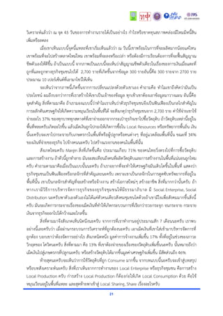 21
วิเครำะห์แล้วว่ำ ณ จุด 45 วันของกำรทำงำนรำยได้เป็นอย่ำงไร กำไรหรือขำดทุนสภำพคล่องมีไหมมีหนี้สิน
เพิ่มหรือลดลง
เมื่อเขำเห็นแบบนี้จุดนี้แหละที่เขำเริ่มเห็นแล้วว่ำ ณ วันนี้เขำพร้อมในกำรที่จะผลิตมำกน้อยแค่ไหน
เขำพร้อมที่จะไปสร้ำงตลำดใหม่ไหม เขำพร้อมที่จะลงหรือเปล่ำ หรือต้องมีกำรเรียนต้องกำรที่จะฟื้นสัญญำณ
ชีพตัวเองให้ดีขึ้น ถ้ำเป็นแบบนี้ จำกภำพเป็นแบบนี้จะเห็นว่ำสัญญำณชีพตัวเดียวในเรื่องของกำรเงินเมื่อแตะที่
ถูกที่และถูกทำงธุรกิจชุมชนไปได้ 2,700 รำยที่เกิดขึ้นจำกข้อมูล 300 รำยอันนี้คือ 300 รำยจำก 2700 รำย
ประมำณ 10 เปอร์เซ็นต์ที่เอำมำโชว์ให้เห็น
จะเห็นว่ำจำกภำพนี้เกิดขึ้นจำกกำรเปลี่ยนแปลงด้วยตัวเขำเอง คำถำมคือ ทำไมเขำถึงคิดว่ำมันเป็น
ประโยชน์ ผมถึงบอกว่ำกำรที่เรำสร้ำงให้เขำเป็นเจ้ำของข้อมูล ทุกเช้ำเขำต้องเอำข้อมูลมำวำงแผน อันนี้คือ
จุดสำคัญ สิ่งที่ตำมมำคือ ถ้ำเรำมองแบบนี้ว่ำทำไมเรำเห็นว่ำตัวธุรกิจชุมชนจึงเป็นฟันเฟืองเป็นกลไกสำคัญใน
กำรผลักดันเศรษฐกิจให้เกิดควำมหมุนเวียนในพื้นที่ได้ จะสังเกตุว่ำธุรกิจชุมชนจำก 2,700 รำย ค่ำใช้จ่ำยเขำใช้
จ่ำยอะไร 37% ของทุกบำททุกสตำงค์ที่เขำจ่ำยออกจำกกระเป๋ำธุรกิจเขำไปซื้อวัตถุดิบ ถ้ำวัตถุดิบเหล่ำนี้อยู่ใน
พื้นที่หละครับเกิดอะไรขึ้น แล้วเม็ดเงินถูกไปกองให้เกิดกำรซื้อใน Local Resources หรือทรัพยำกรพื้นถิ่น เงิน
นี้นะครับจะเขำไปกระจำยกับเกษตรกรในพื้นที่หรือผู้ปลูกหรือคนต่ำงๆ ที่อยู่แวดล้อมพื้นที่นั้น ขณะที่ 34%
ของเงินที่จ่ำยของธุรกิจ ไปจ้ำงคนนะครับ ไปสร้ำงแรงงำนของคนในพื้นที่นั้น
สังเกตไหมครับ Margin สิ่งที่เกิดขึ้นคือ ประมำณเกือบ 71% ของคนไทยวิ่งตรงไปที่กำรซื้อวัตถุดิบ
และกำรสร้ำงงำน ถ้ำตัวนี้ถูกทำลำย มันจะสะเทือนถึงคนที่ผลิตวัตถุดิบและกำรสร้ำงงำนในพื้นที่แน่นอนถูกไหม
ครับ คำถำมตำมมำคือเมื่อเป็นแบบนั้นนะครับ ถ้ำเรำอยำกที่จะทำให้เศรษฐกิจมันเติบโตขึ้นในพื้นที่ แสดงว่ำ
ธุรกิจชุมชนเป็นฟันเฟืองหรือกลจักรที่สำคัญเลยนะครับ เพรำะเขำเป็นกลจักรในกำรดูดซับทรัพยำกรที่อยู่ใน
พื้นที่นั้น เขำเป็นกลจักรสำคัญที่จะสร้ำงหรือจ้ำงงำน สร้ำงโอกำสใหม่ๆ สร้ำงอำชีพ สิ่งที่มำกกว่ำนั้นครับ ถ้ำ
หำกเรำมีวิธีกำรบริหำรจัดกำรธุรกิจของธุรกิจชุมชนให้มีธรรมำภิบำล มี Social Enterprise, Social
Distribution นะครับพำตัวเองตัวเองไม่ได้แค่ตัวคนเดียวสังคมชุมชนโตด้วยถ้ำเขำมีใจเพื่อสังคมมำกขึ้นสิ่งนี้
ครับ มันจะเกิดกำรกระจำยเรื่องของเม็ดเงินที่ทำให้เกิดกระบวนกำรที่เรียกว่ำรวยกระจุก จนกระจำย กระจำย
เงินจำกธุรกิจออกไปได้กว้ำงและไกลขึ้น
สิ่งที่ตำมมำจึงสังเกตเห็นนิดนึงนะครับ จำกกำรที่เรำทำงำนอยู่ประมำณสัก 7 เดือนนะครับ เรำพบ
อย่ำงนี้เลยครับว่ำ เมื่อผ่ำนกระบวนกำรวิเครำะห์ที่ถูกต้องนะครับ เอำเม็ดเงินที่เขำใส่เข้ำมำบริหำรจัดกำรที่
ถูกต้อง บอกเขำว่ำต้องจัดกำรอย่ำงไร สังเกตนิดหนึ่ง มูลค่ำกำรจ้ำงงำนเพิ่มขึ้น 17% ทั้งที่อยู่ในช่วงของภำวะ
วิกฤตของ โควิดนะครับ สิ่งที่ตำมมำ คือ 13% ที่เขำต้องจ่ำยของเรื่องของวัตถุดิบเพิ่มขึ้นนะครับ นั้นหมำยถึงว่ำ
เม็ดเงินไปสู่เกษตรกรที่ปลูกนะครับ หรือสร้ำงวัตถุดิบได้มำกขึ้นมูลค่ำเศรษฐกิจเพิ่มขึ้น มีสัดส่วนถึง 46%
ท้ำยสุดนะครับจะเห็นว่ำกำรใช้วัตถุดิบที่ถูก Consume มำกขึ้น จำกบทแบบนี้นะครับจะเข้ำสู่บทสรุป
หรือบทสังเครำะห์นะครับ สิ่งที่เรำเห็นจำกกำรทำงำนของ Local Enterprise หรือธุรกิจชุมชน คือกำรสร้ำง
Local Production ครับ ก่ำรสร้ำง Local Production ก็ต้องก่อให้เกิด Local Consumption ด้วย คือใช้
หมุนเวียนอยู่ในพื้นที่แหละ และสุดท้ำยพำเข้ำสู่ Local Sharing, Share เรื่องอะไรครับ
 