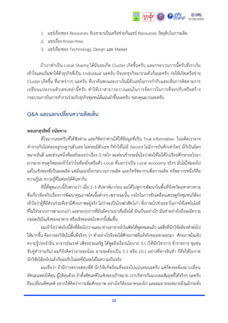 22
1. แชร์เรื่องของ Resources จับเขำมำเป็นเครือข่ำยกันแชร์ Resources วัตถุดิบในกำรผลิต,
2. แชรเรื่อง Know-How
3. แชร์เรื่องของ Technology, Design และ Market
ถ้ำเรำทำเป็น Local Sharing ได้มันจะเกิด Cluster เกิดขึ้นครับ และกระบวนกำรนี้ครับที่เรำเริ่ม
เข้ำใจและเริ่มพำให้ตัวธุรกิจที่เป็น Lndividual นะครับ ปัจเจกธุรกิจมำรวมตัวกันนะครับ ก่อให้เกิดเครือข่ำย
Cluster เกิดขึ้น ที่มำคร่ำวๆ นะครับ ที่เรำค้นพบและเรำเริ่มมีตัวเลขในกำรกำกับและเห็นกำรติดตำมกำร
เปลี่ยนแปลงบนตัวเลขเหล่ำนี้ครับ ทำให้เรำสำมำรถวำงแผนในกำรจัดกำรในกำรที่จะปรับหรือสร้ำง
กระบวนกำรในกำรทำงำนร่วมกับธุรกิจชุมชนได้แม่นยำขึ้นนะครับ ขอบคุณมำกเลยครับ
Q&A และแลกเปลี่ยนความคิดเห็น
พลเอกสุรสิทธิ์ ถนัดทาง:
ดีใจมำกเลยครับที่ได้ฟังท่ำน และก็คิดว่ำท่ำนได้ให้ข้อมูลที่เป็น True information ในอดีตเรำอำจ
ทำงำนกันไม่ค่อยอยู่บนฐำนตัวเลข ไม่ค่อยมีตัวเลข ก็ทำให้ไม่มี Record ไม่มีกำรบันทึกเท่ำไหร่ นี่ก็เป็นมิตร
หมำยอันดี และส่วนหนึ่งที่ผมยังมองว่ำเรื่อง 3 กลไก ผมค่อนข้ำงจะมั่นใจว่ำต่อให้ไม่ได้ไปเรียนศึกษำอะไรมำ
มำกมำย คนดูก็พอจะเข้ำใจว่ำในท้องถิ่นหรือตัว Local ที่บอกว่ำเป็น Local economy จริงๆ มันไม่ใช่มองไป
แต่ในเชิงของที่เป็นผลผลิต แต่มันมองถึงกระบวนกำรผลิต และก็ทรัพยำกรเพื่อกำรผลิต ทรัพยำกรหนึ่งก็คือ
ควำมรู้นะ ควำมรู้ที่ไม่ค่อยได้ค้นหำกัน
ทีนี้ที่พูดแบบนี้ก็เพรำะว่ำ เมื่อ 2-3 สัปดำห์มำก่อน ผมได้ไปดูกำรพัฒนำในพื้นที่จังหวัดมหำสำรคำม
ซึ่งเกี่ยวข้องกับเรื่องกำรพัฒนำคุณภำพโคเนื้อต่ำงๆ เพรำะฉะนั้น กลไกในกำรขับเคลื่อนเศรษฐกิจชุมชนก็ต้อง
เข้ำใจว่ำผู้ที่มีส่วนร่วมที่เขำมีศักยภำพอยู่จริง ไม่ว่ำจะเป็นโรงฆ่ำสัตว์เก่ำ ที่เรำจะไปช่วยเขำในกำรใช้เทคโนโลยี
ที่ไม่ใช่ระบบกำรฆ่ำแบบเก่ำ และระบบกำรที่มันมีควำมน่ำเชื่อถือได้ มันเป็นอย่ำงไร มันทำอย่ำงไรถึงจะมีควำม
ปลอดภัยในเชิงของอำหำร หรือเชิงของอะไรพวกนี้เพิ่มขึ้น
ผมเข้ำใจว่ำต่อไปนี้สิ่งที่ต้องไปวำงแผน ท่ำนอำจำรย์บัณฑิตได้พูดหมดแล้ว แต่สิ่งที่นักวิจัยต้องทำต่อไป
ให้มำกขึ้น คือกำรลงวิจัยในพื้นที่จริงๆ ว่ำ ทำอย่ำงไรจึงจะให้ศักยภำพที่แท้จริงของเขำออกมำ ศักยภำพในเชิง
ควำมรู้ประจำถิ่น อำจำรย์ณรงค์ เพ็ชรประเสริฐ ได้พูดถึงเรื่องนโยบำย 3:1 (ให้นักวิชำกำร ข้ำรำชกำร ชุมชน
จับคู่ทำงำนกัน) ผมก็ยังคิดว่ำอำจจะน้อย อำจจะต้องเป็น 5:1 หรือ 10:1 อย่ำงที่ทำงจีนทำ ก็คือให้โอกำส
นักวิจัยได้ลงไปแล้วก็ยอมรับในผลที่มันจะได้ในควำมเป็นจริง
ผมเชื่อว่ำ ถ้ำมีกำรตรวจสอบที่ดี นักวิจัยก็พร้อมที่จะลงไปแน่นอนนะครับ แต่ก็คงจะต้องมำเปลี่ยน
ทัศนะแหล่งให้ทุน ผู้ให้ทุนด้วย ถ้ำตั้งทัศนคติในเชิงของเป้ำหมำย เรำบริหำรกันแบบผลสัมฤทธิ์ได้จริงๆ นะครับ
คือเปลี่ยนทัศนคติ อยำกให้คิดว่ำกำรเพิ่มศักยภำพ อย่ำงไรก็ต้องเอำคนลงไป และผมอำจจะหมำยถึงแม้กระทั่ง
 