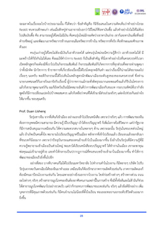 25
จะฉลำดในเรื่องอะไรบ้ำงประมำณนั้น ก็ได้พบว่ำ ข้อสำคัญคือ ก็มีข้อเสนอในควำมคิดเห็นว่ำทำอย่ำงไรจะ
Reskill ทบทวนทักษะเก่ำ เช่นเมื่อสักครู่ท่ำนอำจำรย์บอกว่ำวิถีใหม่ก็คือหำเงินซื้อ แล้วทำอย่ำงไรไม่ให้ไม่ต้อง
ไปเสียเงินซื้อ คือ สำมำรถอยู่ได้โดยไม่มีเงิน คือคนรุ่นใหม่มักจะคิดว่ำเขำหำเงินง่ำย เขำก็เลยหำเงินเพื่อที่จะมี
ดำรงชีพอยู่ และพัฒนำเอำทรัพยำกรข้ำงนอกจนลืมทรัพยำกรข้ำงใน ทรัพยำกรที่จริง คือทักษะและศักยภำพ
ตัวเอง
คนรุ่นเก่ำอยู่ได้โดยไม่ต้องมีเงินก็เอำตัวรอดได้ แต่คนรุ่นใหม่จะมีควำมรู้สึกว่ำ เอำตัวรอดไม่ได้ มี
มะพร้ำวให้ก็ยังกินไม่ได้เลย คือผมใช้คำว่ำกำร Reskill ก็เป็นสิ่งสำคัญ ที่นี่เขำทำอย่ำงไรที่นครสวรรค์ก็เวลำ
เปิดหลักสูตรก็จะต้องมีที่เรำไปเป็นกิจกรรมสัมพันธ์ กิจกรรมสัมพันธ์ก็เกิดจำกกำรที่ทุกส่วนที่หลำยท่ำนพูดมำ
ว่ำทั้งนักคิด นักวิชำกำร ข้ำรำชกำรที่เกี่ยวข้องเรื่องนี้ได้ไปนั่งคลุกคลีกันทำ ผมว่ำเรื่องนี้ก็น่ำจะได้ขยำยผลไป
เรื่อยๆ นะครับ พอดีกิจกรรมนี้ได้ไปเห็นในหลักสูตรนักพัฒนำเมืองระดับสูงของของนครสวรรค์ ซึ่งท่ำน
นำยกเทศมนตรีก็เอำจริงเอำจังกับเรื่องนี้ ผู้ว่ำรำชกำรแม้กระทั่งติดธุระมำกเลยพอเสร็จแล้วก็รีบในโครงกำร
แล้วก็เขำมำพูดมำแชร์กัน ผมก็ยังหวังเป็นนิมิตหมำยอันดีว่ำกำรพัฒนำเมืองกับชนบท กระบวนทัศน์ที่เรำกำลัง
พูดถึงก็มีกำรเปลี่ยนแปลงไปบ้ำงพอสมควร แล้วก็เหลือว่ำคนที่ได้เข้ำมำมีส่วนร่วมจริงๆ แต่ลงไปช่วยกันอย่ำงไร
ให้มำกขึ้น ขอบคุณครับ
Prof. Duan Lisheng
วัยรุ่นชำวจีน จำกที่เห็นก็เข้ำเมือง อย่ำงแรกเข้ำไปเรียนหนังสือ เพรำะว่ำจริงๆ แล้ว กำรพัฒนำของจีน
ต้องกำรบุคคลมีควำมสำมำรถ มีควำมรู้ มีใบปริญญำ ถ้ำได้จบปริญญำตรี ก็เพิ่มโอกำสในชีวิตมำก แต่ว่ำรัฐบำล
ก็มีกำรสนับสนุนมำกเหมือนกัน ให้ควำมสะดวกสบำยในหลำยๆ ด้ำน เพรำะฉะนั้น วัยรุ่นในชนบทส่วนใหญ่
แล้ว ถ้ำเกิดเป็นคนตั้งใจ พยำยำมไปเรียนปริญญำตรีในเมือง หลังจำกที่เข้ำไปเรียนแล้ว เรียนจบแล้วจะกลับมำ
ที่ชนบทก็น้อยมำก เพรำะว่ำปัจจุบันกระแสของคนย้ำยเข้ำไปในเมืองมำกขึ้น ยิ่งถ้ำเป็นวัยรุ่นที่มีควำมรู้ที่มี
ควำมรู้พยำยำมเข้ำเมืองเป็นส่วนใหญ่ พอเขำได้เรียนหนังสือจบปริญญำตรี ได้ทำงำนในเมือง เขำจะพำคุณ
พ่อคุณแม่เข้ำมำอยู่ด้วย เลยทำให้กลำยเป็นปรำกฏกำรณ์ที่คนชนบทย้ำยเข้ำมำในเมืองมำกขึ้น ทำให้กำร
พัฒนำของเมืองเร็วยิ่งขึ้นไปอีก
อย่ำงที่สอง บำงทีบำงคนก็ไม่ได้ไปเรียนมหำวิทยำลัย ไปทำงำนทำในโรงงำน ก็มีหลำยๆ บริษัท ไปรับ
วัยรุ่นจำกตะวันตกเฉียงใต้ของจีนมำทำเยอะ เหมือนจีนก็ต้องรักษำภำคกำรผลิตด้วยเช่นกัน ภำคกำรผลิตเองก็
ต้องมีคนมำป้อนโรงงำนเช่นกัน โดยเฉพำะอย่ำงยิ่งนอกจำกโรงงำน ไซต์ก่อสร้ำงต่ำงๆ สร้ำงทำงด่วน ถนน
อะไรต่ำงๆ จริงๆ สร้ำงสำธำรณูปโภคของจีนต้องอำศัยคนงำนเหล่ำนี้ในกำรสร้ำง ซึ่งมีทั้งข้อดีและไม่ดี มันก็ช่วย
ให้สำธำรณูปโภคพัฒนำไปอย่ำงรวดเร็ว แต่ว่ำก็กระทบกำรพัฒนำชนบทเช่นกัน จริงๆ แล้วข้อดีอีกอย่ำง เพิ่ม
บุคลำกรที่มีคุณภำพด้วยเช่นกัน ก็มีคนจำนวนไม่น้อยที่ตั้งใจเรียน ทะเยอะทะยำนยกระดับชีวิตตัวเองมำก
ยิ่งขึ้น
 