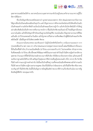 27
อุตสำหกรรมสมัยใหม่ได้ง่ำย เพรำะคนในระบบอุตสำหกรรมกลับไปอยู่ในชนบทก็สำมำรถเอำควำมรู้นี้ไป
จัดกำรได้ไม่ยำก
ที่น่ำเป็นปัญหำคือประเทศไทยเพรำะว่ำ ลูกหลำนของเกษตรกร จริงๆ พ่อแม่เกษตรกรเขำก็อยำกจะ
ให้ลูกเปลี่ยนไปเป็นคนเมืองเหมือนกันทุกบ้ำน แต่ว่ำปัญหำระบบกำรศึกษำของไทยไม่รองรับให้คนที่จบไปแล้ว
เป็นลักษณะทำงำนเชิงวิชำชีพได้ จะเรียนไปเป็นลักษณะเป็นควำมรู้กว้ำง แล้วทำเป็นวิชำชีพไม่ได้ ทำได้อยู่
อย่ำงเดียวคือต้องไปเป็นข้ำรำชกำรหรืองำนภำคบริกำร ที่ไม่เป็นวิชำชีพ พอเป็นอย่ำงนี้ ก็จะมีปัญหำเรื่องของ
แรงงำนในเมือง แล้วที่เป็นปัญหำที่กำลังจะเป็นลูกระเบิดใหญ่ก็คือ คนจนในเมือง คือลูกหลำนกรรมกรที่ที่พ่อ
แม่ในเมื่อ 20 ปีก่อนอพยพเข้ำมำในเมือง แล้วก็ลูกหลำนก็ไม่สำมำรถที่จะพัฒนำไปสู่ฝีมือในลักษณะวิชำชีพ
สมัยใหม่ได้ เมื่อมีปัญหำเข้ำไปติดยำเสพติด ติดเกม
ส่วนแรงงำนในชนบทของ ผมกลับมองว่ำ ไม่รู้เป็นโชคดีหรือโชคร้ำย เรำมีแรงงำนเยอะมำก จำก
ประเทศเพื่อนบ้ำน พม่ำ เขมร ลำว เข้ำมำทดแทนแรงงำนหนุ่มสำวของเรำตอนนี้ แต่ผมก็ไม่ได้มองว่ำเรื่องแบบ
นี้เป็นเรื่องที่ไม่ดี จริงๆ ถ้ำเรำมองในอดีตเมื่อ 50 ปีก่อน แรงงำนของร้ำน KFC ในประเทศไทย จริงๆมำจำกคน
จีนที่อพยพเมื่อ 50 ปีก่อน เดี๋ยวนี้คนพม่ำซึ่งมีคุณภำพที่เป็นแรงงำนอย่ำงดี ถึงแม้ว่ำไม่มีควำมรู้แต่ว่ำเขำมีควำม
อุตสำหะ จำนวนมำกก็ตั้งตัวได้ มันน่ำจะมีกระบวนกำรที่เค้ำเรียก ดึงให้เขำมำเป็นประชำกรไทย แล้วคนเหล่ำนี้
จะเป็นรำกฐำนต่อไปให้กับเรำได้ แต่ปัญหำใหญ่ของเรำก็คือว่ำคนซึ่งอยู่ในชนบทแล้ว ครึ่งๆ กลำงๆ คือ วิชำชีพ
ก็ไม่มี จะทำงำนแบบปู่ย่ำจะทำอย่ำงไร อันนี้จะเป็นวิกฤติใหญ่ รวมทั้งคนจนในเมืองที่อพยพมำแล้วทำงำนอะไร
ก็ไม่ได้ เพรำะว่ำไม่มีควำมรู้ควำมสำมำรถสูงพอ เรียนก็ไม่ได้เกินกว่ำมัธยมปลำย แล้วก็ไม่มีวิชำชีพ หรือบำงคน
จบปริญำตรี ก็ไม่ใช่วิชำชีพ อันนี้ก็เป็นปัญหำภำพใหญ่ที่ผมคิดว่ำพวกเรำที่ทำงำนเกี่ยวข้องกับนโยบำยภำครัฐ
ต้องคิดดูให้ดีครับ ขอบคุณมำกครับ
 