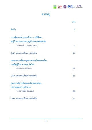 4
สารบัญ
หน้า
คานา 3
การพัฒนาอย่างรอบด้าน : กรณีศึกษา
หมู่บ้านแรงงานและหมู่บ้านชนบทของไทย
Asst.Prof. Li Yuqing (Ph.D.) 6
Q&A และแลกเปลี่ยนความคิดเห็น 11
ผลของการพัฒนาอุตสาหกรรมในชนบทจีน:
กรณีหมู่บ้าน Yanbo กุ้ยโจว
Prof.Duan Lisheng 13
Q&A และแลกเปลี่ยนความคิดเห็น 16
คุณภาพวิสาหกิจชุมชนในชนบทไทย:
โอกาสและความท้าทาย
รศ.ดร.บัณฑิต อินณวงศ์ 18
Q&A และแลกเปลี่ยนความคิดเห็น 22
 